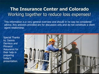 The Insurance Center and Colorado Working together to reduce loss expenses! Special Thanks to; Dennis Derrieux and Pinnacol Assurance for their help in preparing today’s presentation.  This information is a very general overview and should in no way be considered advice. Any answers provided are for discussion only and do not constitute a client agent relationship.  