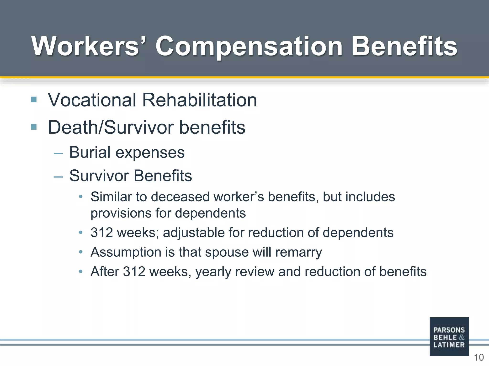 10
 Vocational Rehabilitation
 Death/Survivor benefits
– Burial expenses
– Survivor Benefits
• Similar to deceased worker’s benefits, but includes
provisions for dependents
• 312 weeks; adjustable for reduction of dependents
• Assumption is that spouse will remarry
• After 312 weeks, yearly review and reduction of benefits
Workers’ Compensation Benefits
 