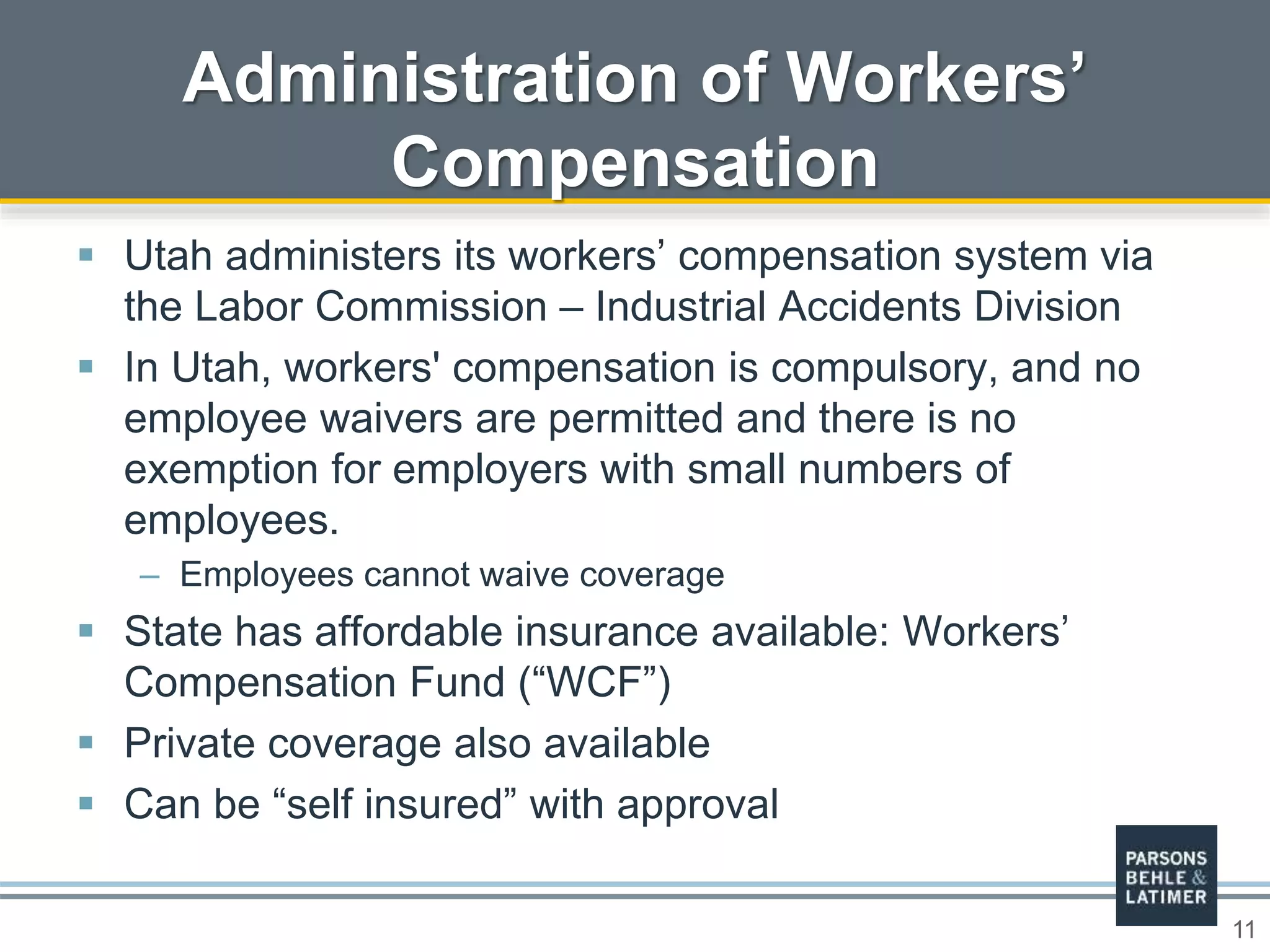 11
 Utah administers its workers’ compensation system via
the Labor Commission – Industrial Accidents Division
 In Utah, workers' compensation is compulsory, and no
employee waivers are permitted and there is no
exemption for employers with small numbers of
employees.
– Employees cannot waive coverage
 State has affordable insurance available: Workers’
Compensation Fund (“WCF”)
 Private coverage also available
 Can be “self insured” with approval
Administration of Workers’
Compensation
 