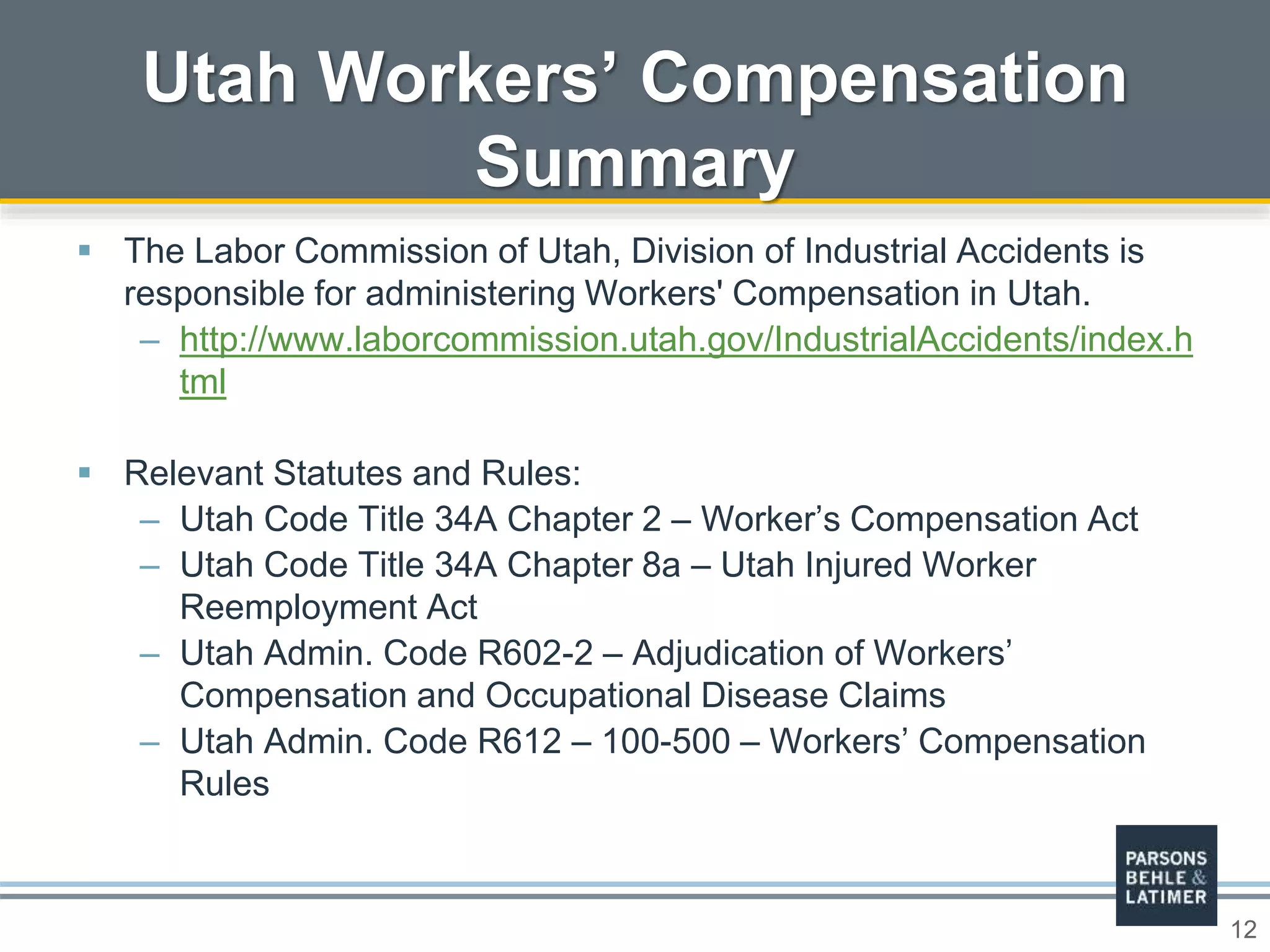 12
 The Labor Commission of Utah, Division of Industrial Accidents is
responsible for administering Workers' Compensation in Utah.
– http://www.laborcommission.utah.gov/IndustrialAccidents/index.h
tml
 Relevant Statutes and Rules:
– Utah Code Title 34A Chapter 2 – Worker’s Compensation Act
– Utah Code Title 34A Chapter 8a – Utah Injured Worker
Reemployment Act
– Utah Admin. Code R602-2 – Adjudication of Workers’
Compensation and Occupational Disease Claims
– Utah Admin. Code R612 – 100-500 – Workers’ Compensation
Rules
Utah Workers’ Compensation
Summary
 