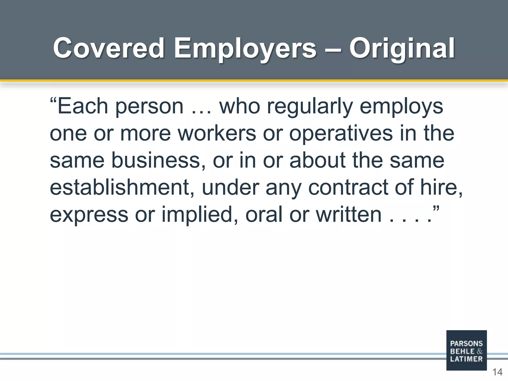 14
Covered Employers – Original
“Each person … who regularly employs
one or more workers or operatives in the
same business, or in or about the same
establishment, under any contract of hire,
express or implied, oral or written . . . .”
 
