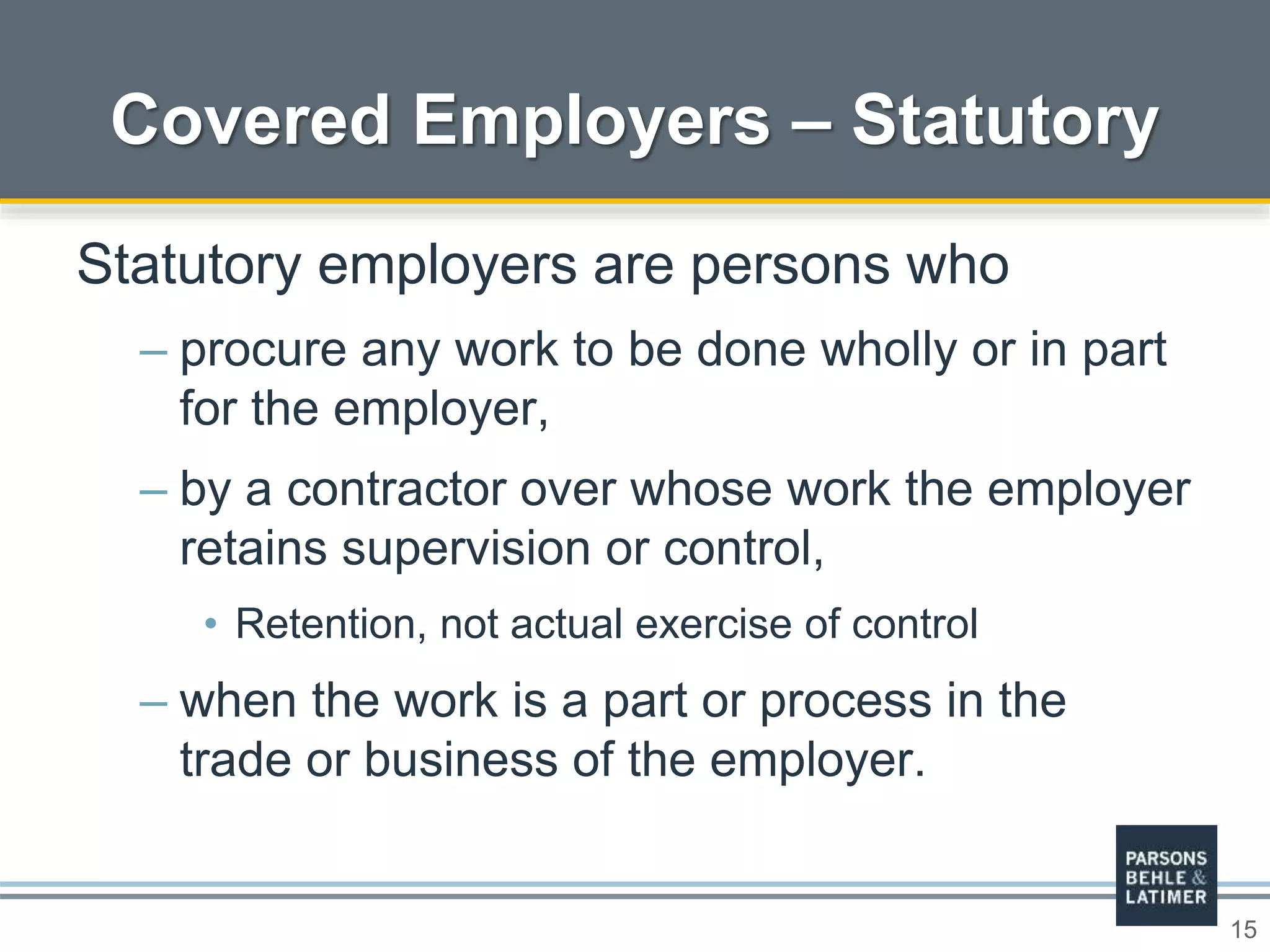 15
Covered Employers – Statutory
Statutory employers are persons who
– procure any work to be done wholly or in part
for the employer,
– by a contractor over whose work the employer
retains supervision or control,
• Retention, not actual exercise of control
– when the work is a part or process in the
trade or business of the employer.
 