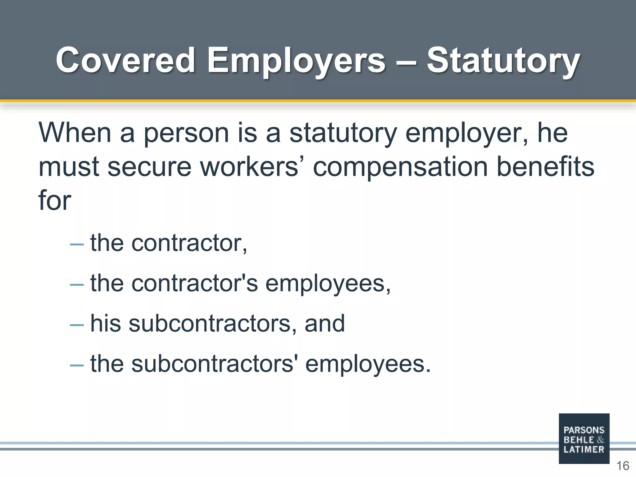 16
Covered Employers – Statutory
When a person is a statutory employer, he
must secure workers’ compensation benefits
for
– the contractor,
– the contractor's employees,
– his subcontractors, and
– the subcontractors' employees.
 