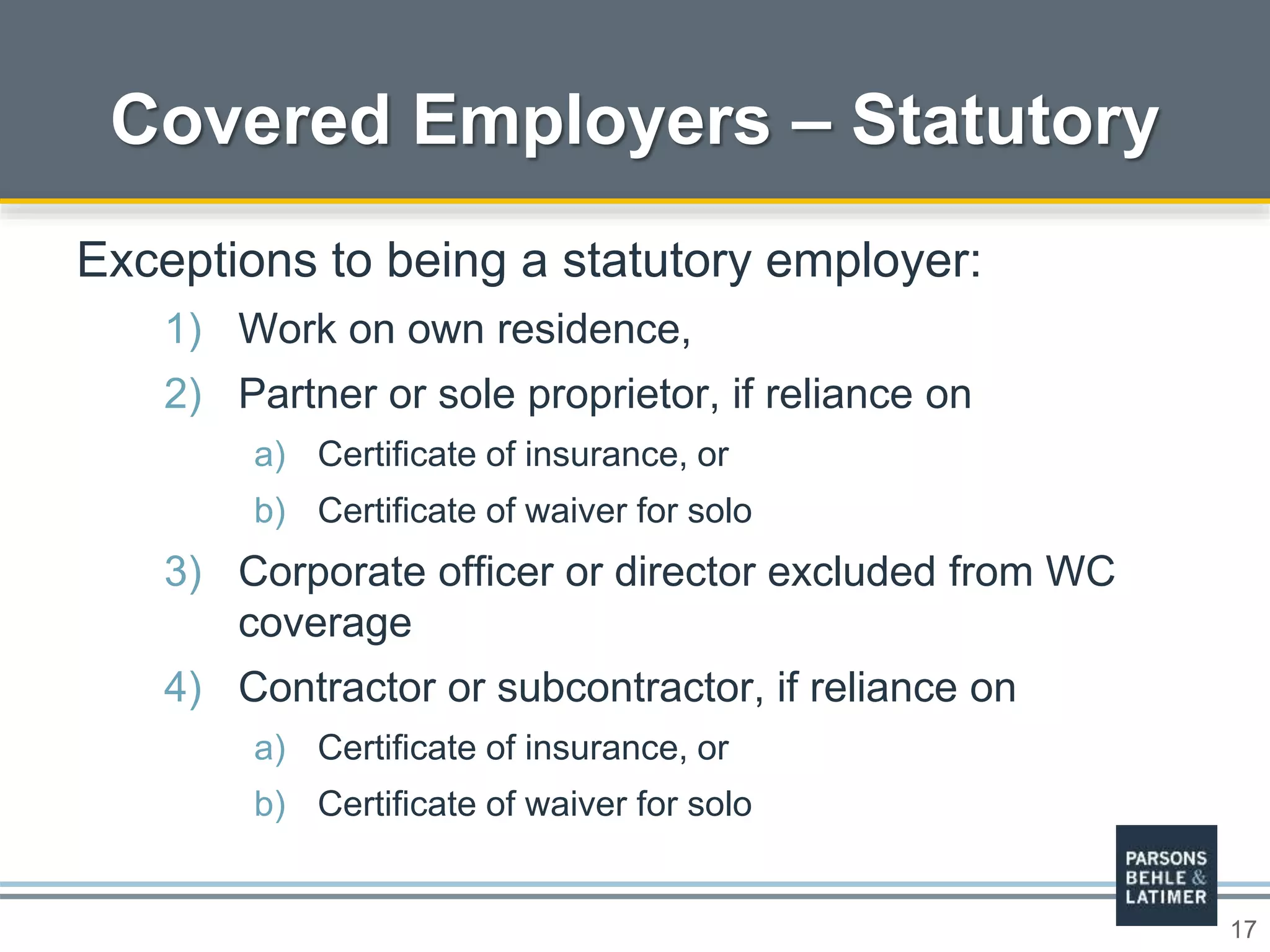 17
Covered Employers – Statutory
Exceptions to being a statutory employer:
1) Work on own residence,
2) Partner or sole proprietor, if reliance on
a) Certificate of insurance, or
b) Certificate of waiver for solo
3) Corporate officer or director excluded from WC
coverage
4) Contractor or subcontractor, if reliance on
a) Certificate of insurance, or
b) Certificate of waiver for solo
 