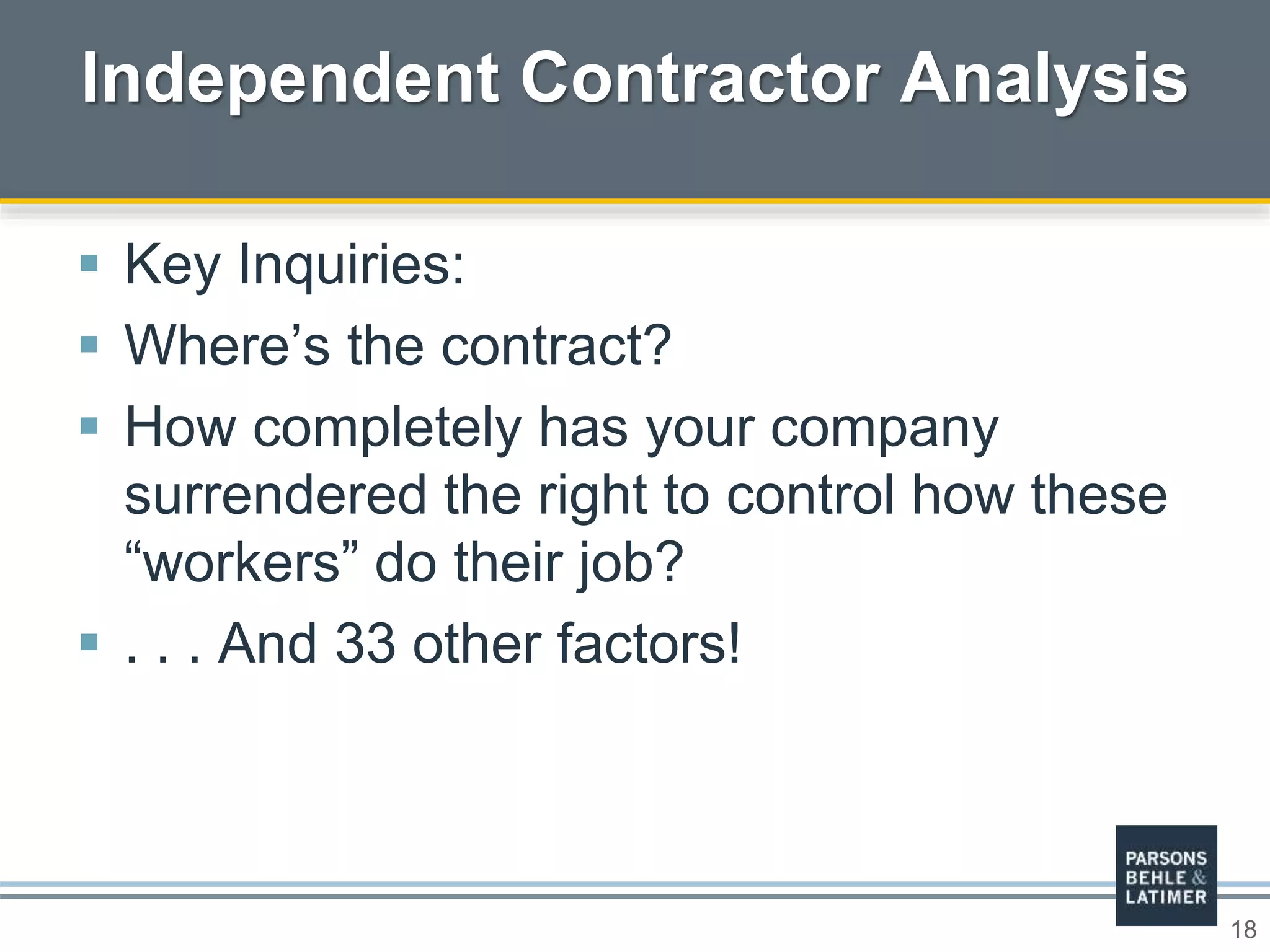 18
 Key Inquiries:
 Where’s the contract?
 How completely has your company
surrendered the right to control how these
“workers” do their job?
 . . . And 33 other factors!
Independent Contractor Analysis
 
