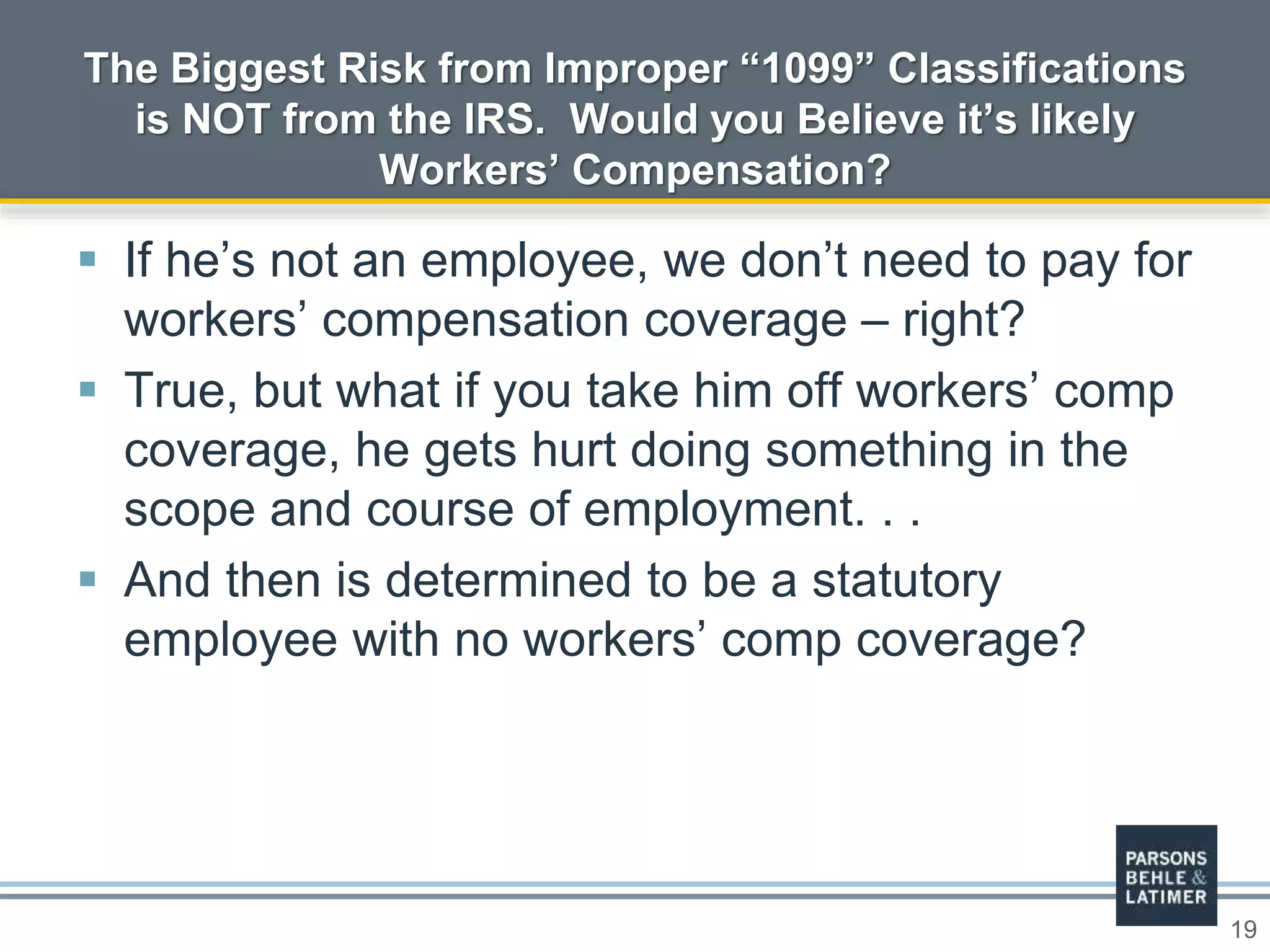19
 If he’s not an employee, we don’t need to pay for
workers’ compensation coverage – right?
 True, but what if you take him off workers’ comp
coverage, he gets hurt doing something in the
scope and course of employment. . .
 And then is determined to be a statutory
employee with no workers’ comp coverage?
The Biggest Risk from Improper “1099” Classifications
is NOT from the IRS. Would you Believe it’s likely
Workers’ Compensation?
 