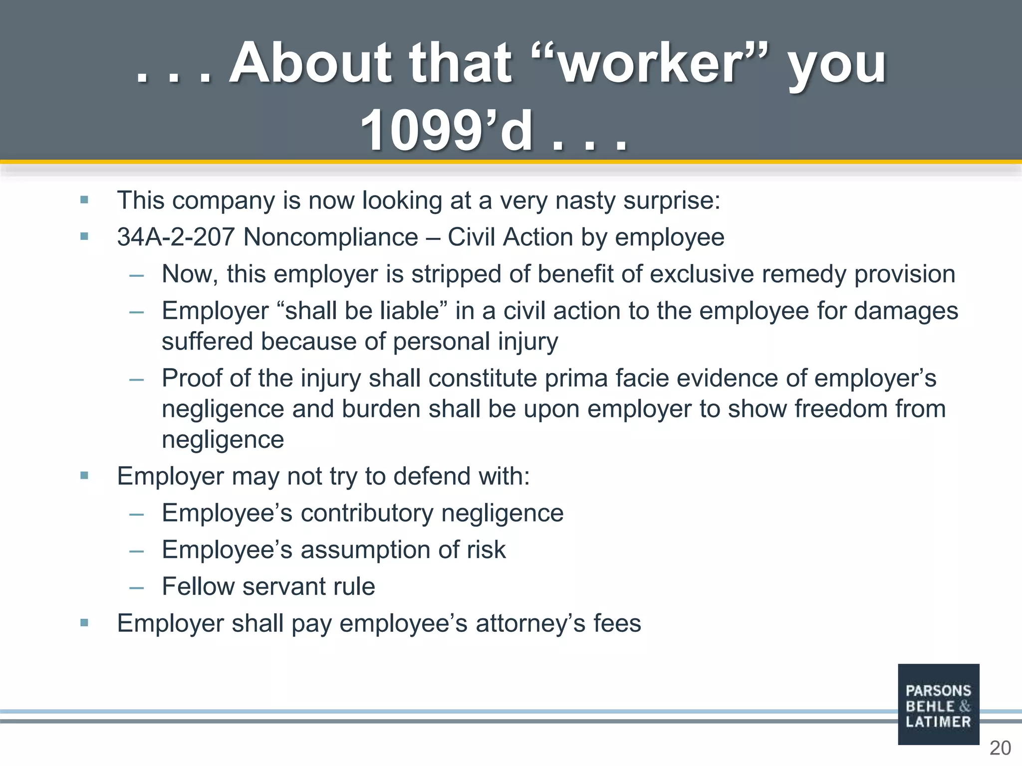 20
 This company is now looking at a very nasty surprise:
 34A-2-207 Noncompliance – Civil Action by employee
– Now, this employer is stripped of benefit of exclusive remedy provision
– Employer “shall be liable” in a civil action to the employee for damages
suffered because of personal injury
– Proof of the injury shall constitute prima facie evidence of employer’s
negligence and burden shall be upon employer to show freedom from
negligence
 Employer may not try to defend with:
– Employee’s contributory negligence
– Employee’s assumption of risk
– Fellow servant rule
 Employer shall pay employee’s attorney’s fees
. . . About that “worker” you
1099’d . . .
 