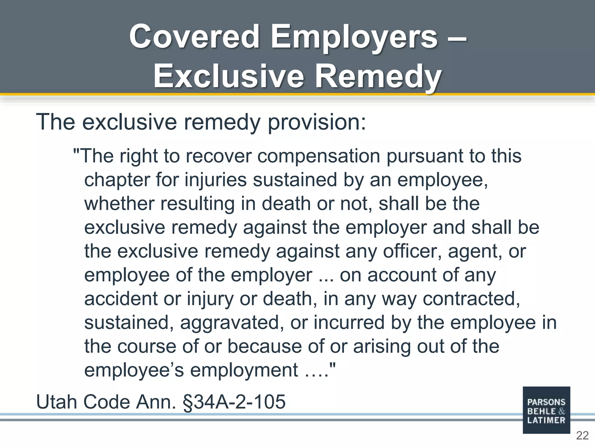 22
Covered Employers –
Exclusive Remedy
The exclusive remedy provision:
"The right to recover compensation pursuant to this
chapter for injuries sustained by an employee,
whether resulting in death or not, shall be the
exclusive remedy against the employer and shall be
the exclusive remedy against any officer, agent, or
employee of the employer ... on account of any
accident or injury or death, in any way contracted,
sustained, aggravated, or incurred by the employee in
the course of or because of or arising out of the
employee’s employment …."
Utah Code Ann. §34A-2-105
 