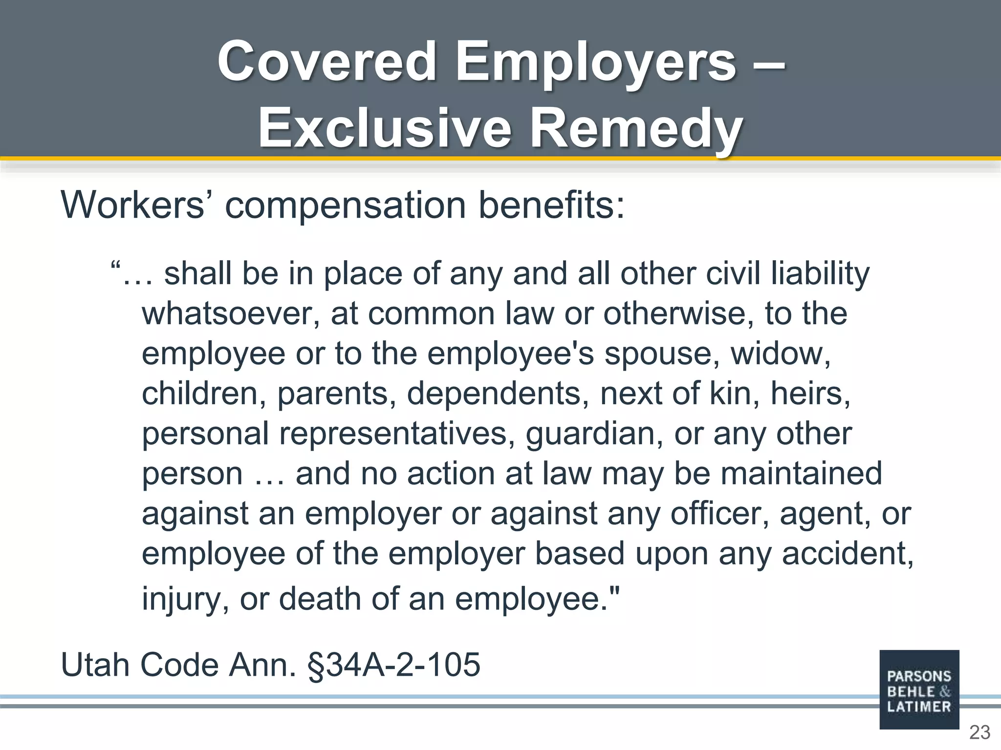 23
Covered Employers –
Exclusive Remedy
Workers’ compensation benefits:
“… shall be in place of any and all other civil liability
whatsoever, at common law or otherwise, to the
employee or to the employee's spouse, widow,
children, parents, dependents, next of kin, heirs,
personal representatives, guardian, or any other
person … and no action at law may be maintained
against an employer or against any officer, agent, or
employee of the employer based upon any accident,
injury, or death of an employee."
Utah Code Ann. §34A-2-105
 