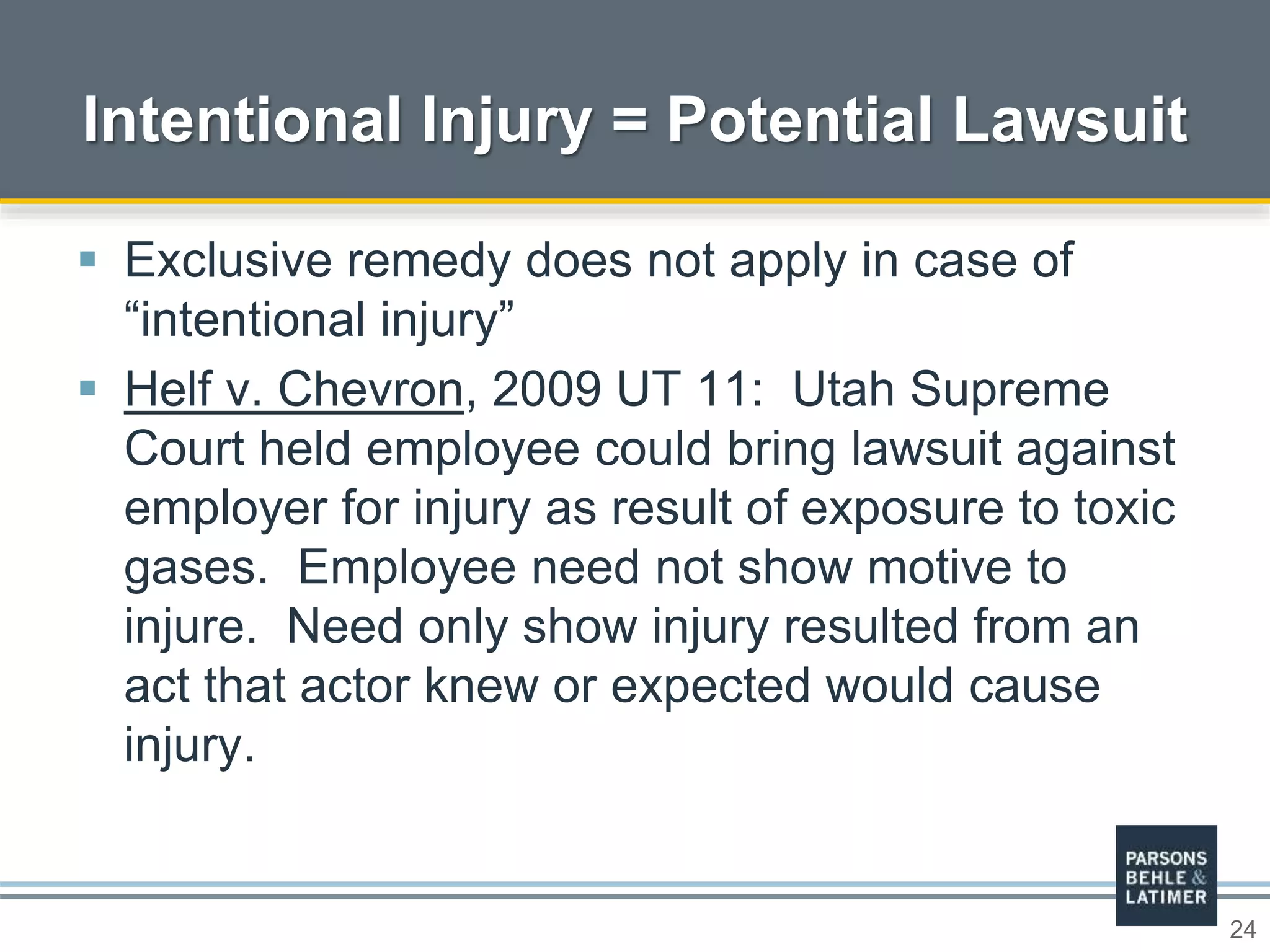 24
Intentional Injury = Potential Lawsuit
 Exclusive remedy does not apply in case of
“intentional injury”
 Helf v. Chevron, 2009 UT 11: Utah Supreme
Court held employee could bring lawsuit against
employer for injury as result of exposure to toxic
gases. Employee need not show motive to
injure. Need only show injury resulted from an
act that actor knew or expected would cause
injury.
 