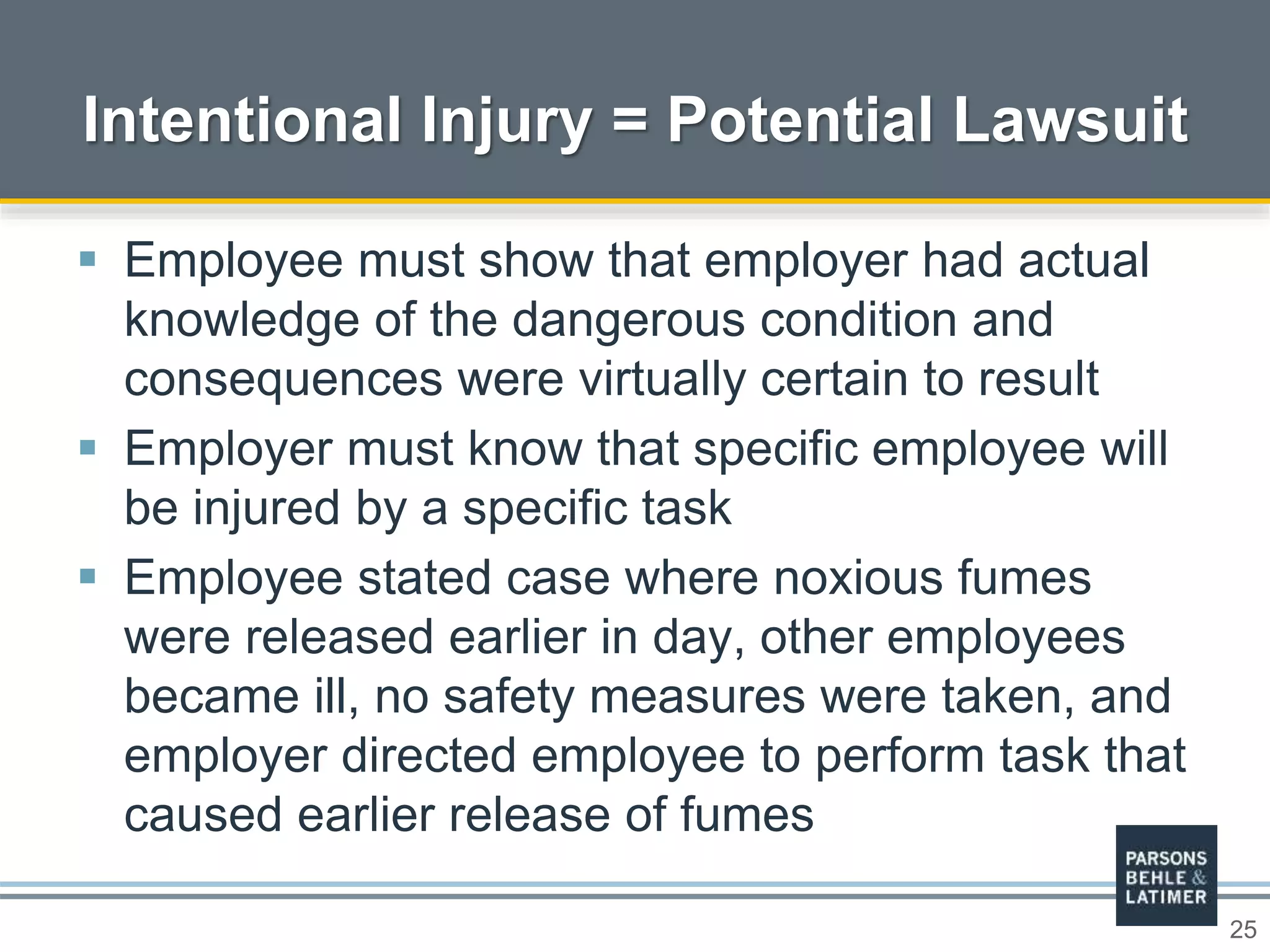 25
Intentional Injury = Potential Lawsuit
 Employee must show that employer had actual
knowledge of the dangerous condition and
consequences were virtually certain to result
 Employer must know that specific employee will
be injured by a specific task
 Employee stated case where noxious fumes
were released earlier in day, other employees
became ill, no safety measures were taken, and
employer directed employee to perform task that
caused earlier release of fumes
 