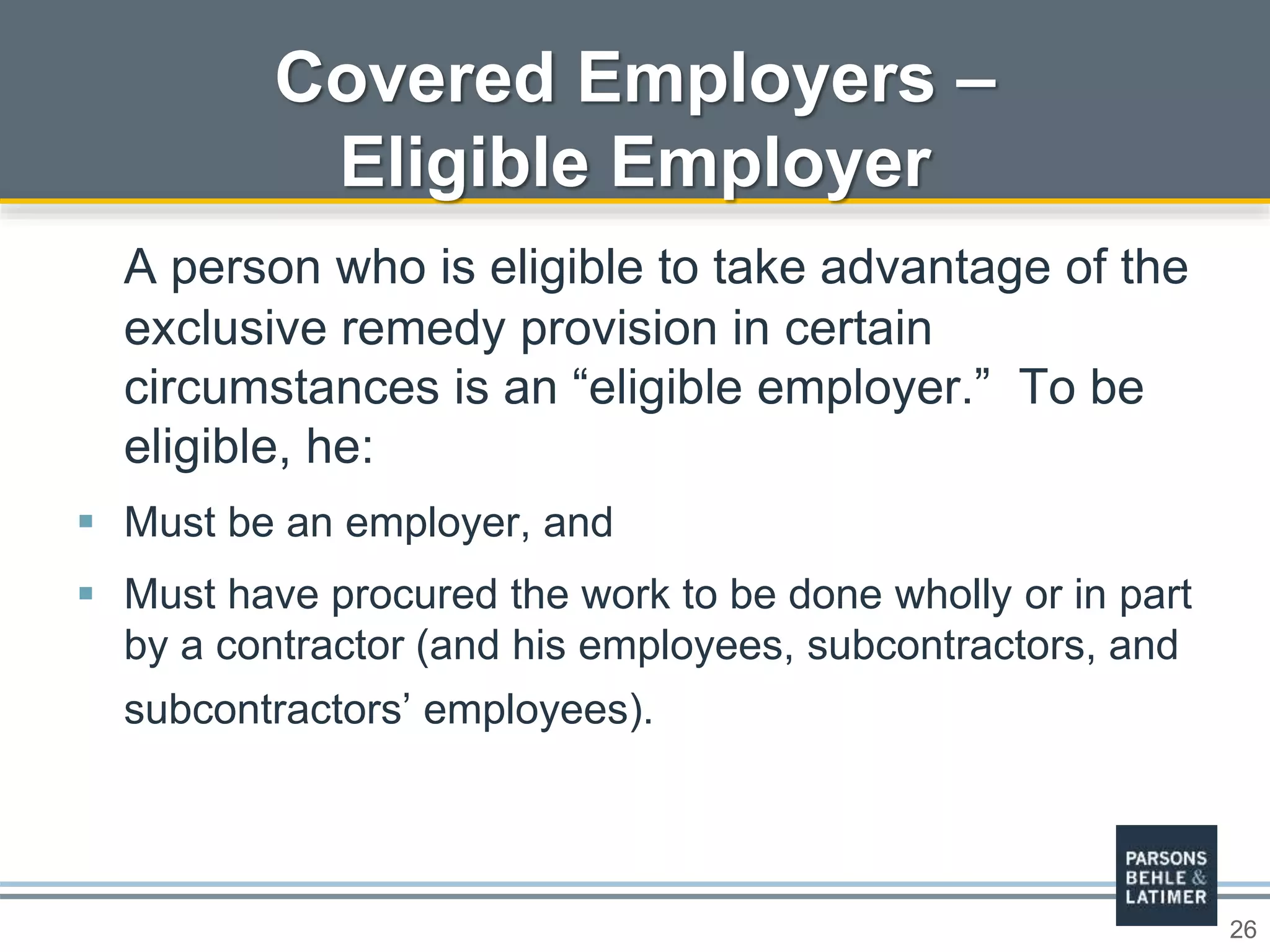 26
Covered Employers –
Eligible Employer
A person who is eligible to take advantage of the
exclusive remedy provision in certain
circumstances is an “eligible employer.” To be
eligible, he:
 Must be an employer, and
 Must have procured the work to be done wholly or in part
by a contractor (and his employees, subcontractors, and
subcontractors’ employees).
 