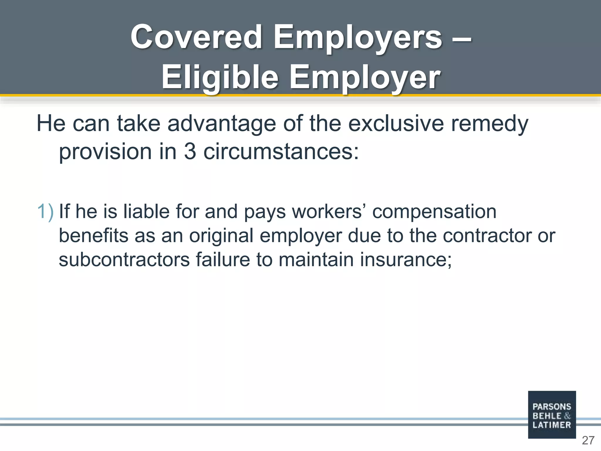 27
Covered Employers –
Eligible Employer
He can take advantage of the exclusive remedy
provision in 3 circumstances:
1) If he is liable for and pays workers’ compensation
benefits as an original employer due to the contractor or
subcontractors failure to maintain insurance;
 