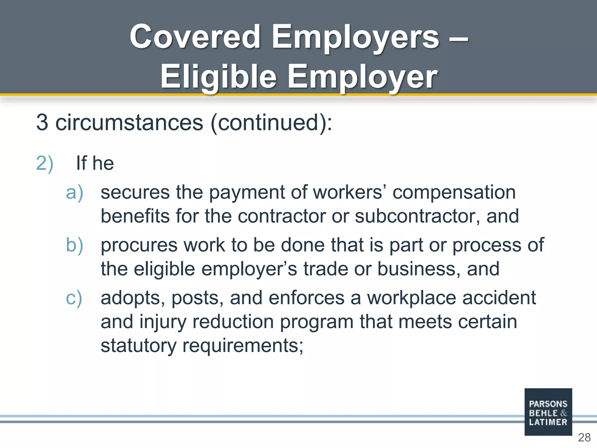 28
Covered Employers –
Eligible Employer
3 circumstances (continued):
2) If he
a) secures the payment of workers’ compensation
benefits for the contractor or subcontractor, and
b) procures work to be done that is part or process of
the eligible employer’s trade or business, and
c) adopts, posts, and enforces a workplace accident
and injury reduction program that meets certain
statutory requirements;
 