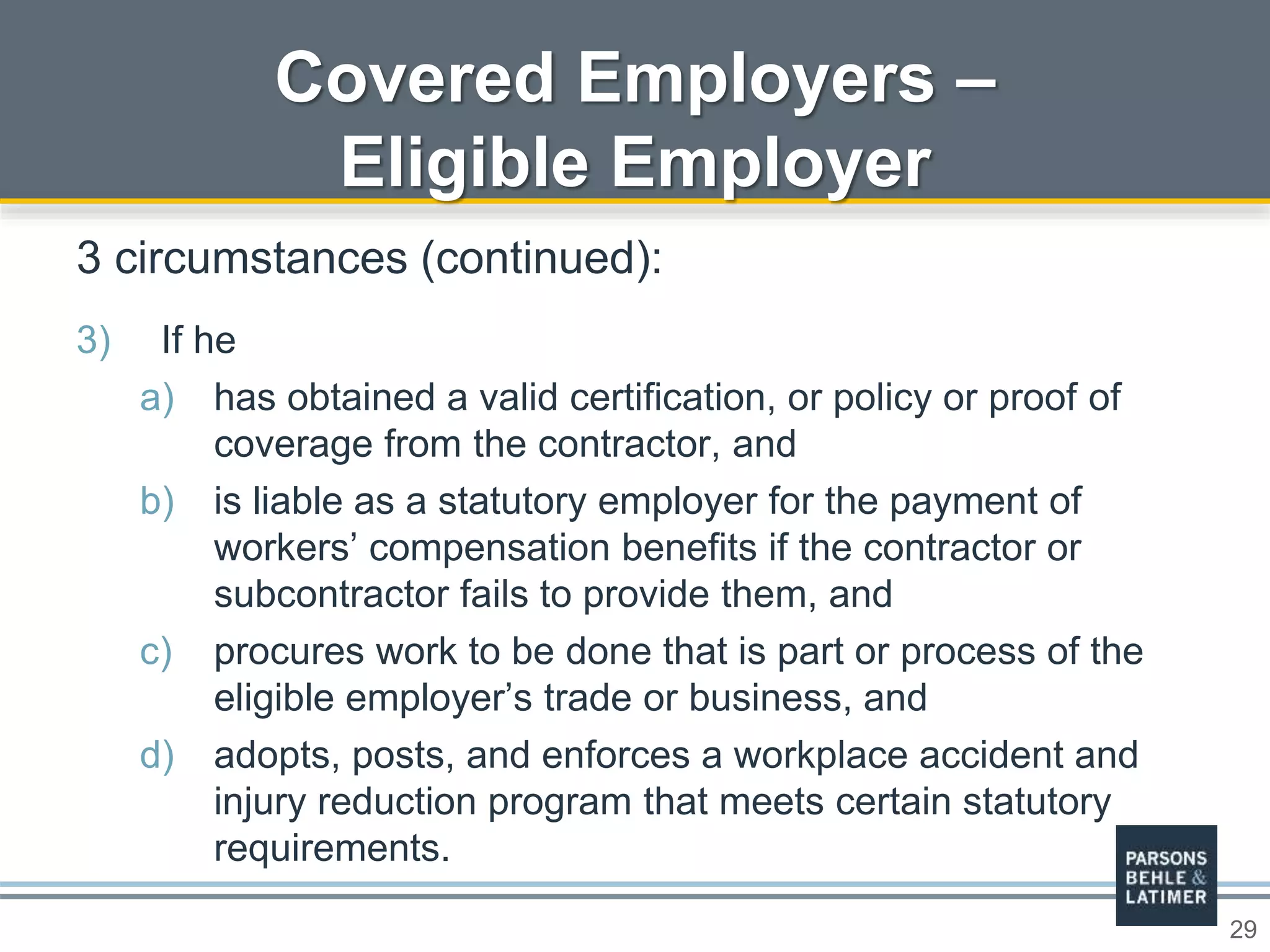 29
Covered Employers –
Eligible Employer
3 circumstances (continued):
3) If he
a) has obtained a valid certification, or policy or proof of
coverage from the contractor, and
b) is liable as a statutory employer for the payment of
workers’ compensation benefits if the contractor or
subcontractor fails to provide them, and
c) procures work to be done that is part or process of the
eligible employer’s trade or business, and
d) adopts, posts, and enforces a workplace accident and
injury reduction program that meets certain statutory
requirements.
 