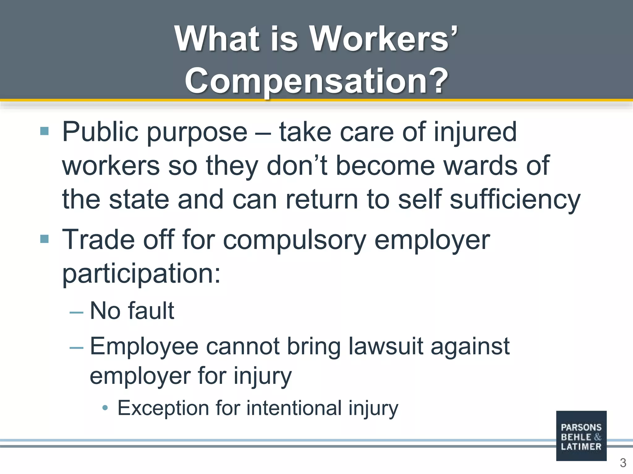 3
 Public purpose – take care of injured
workers so they don’t become wards of
the state and can return to self sufficiency
 Trade off for compulsory employer
participation:
– No fault
– Employee cannot bring lawsuit against
employer for injury
• Exception for intentional injury
What is Workers’
Compensation?
 