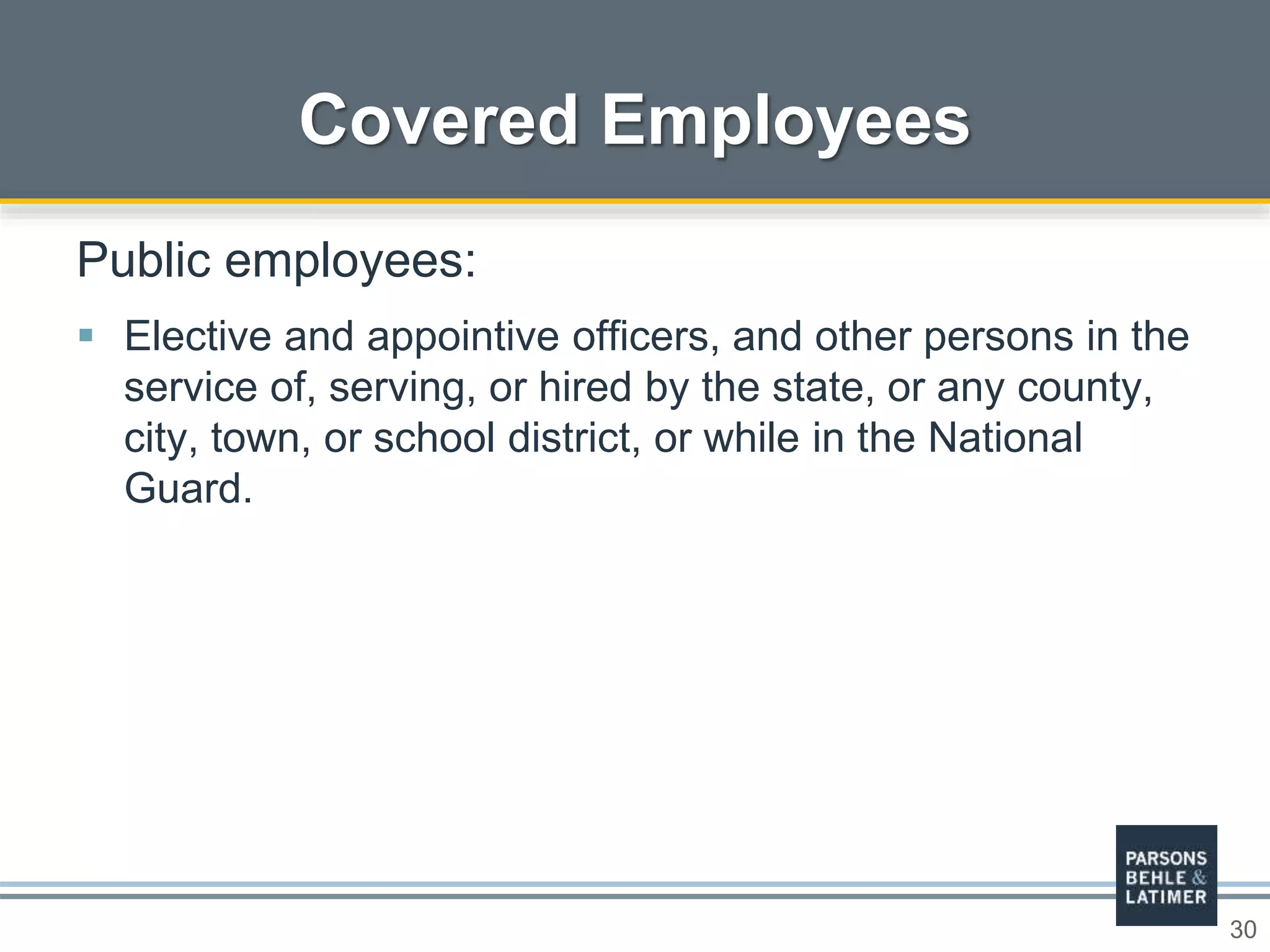 30
Covered Employees
Public employees:
 Elective and appointive officers, and other persons in the
service of, serving, or hired by the state, or any county,
city, town, or school district, or while in the National
Guard.
 