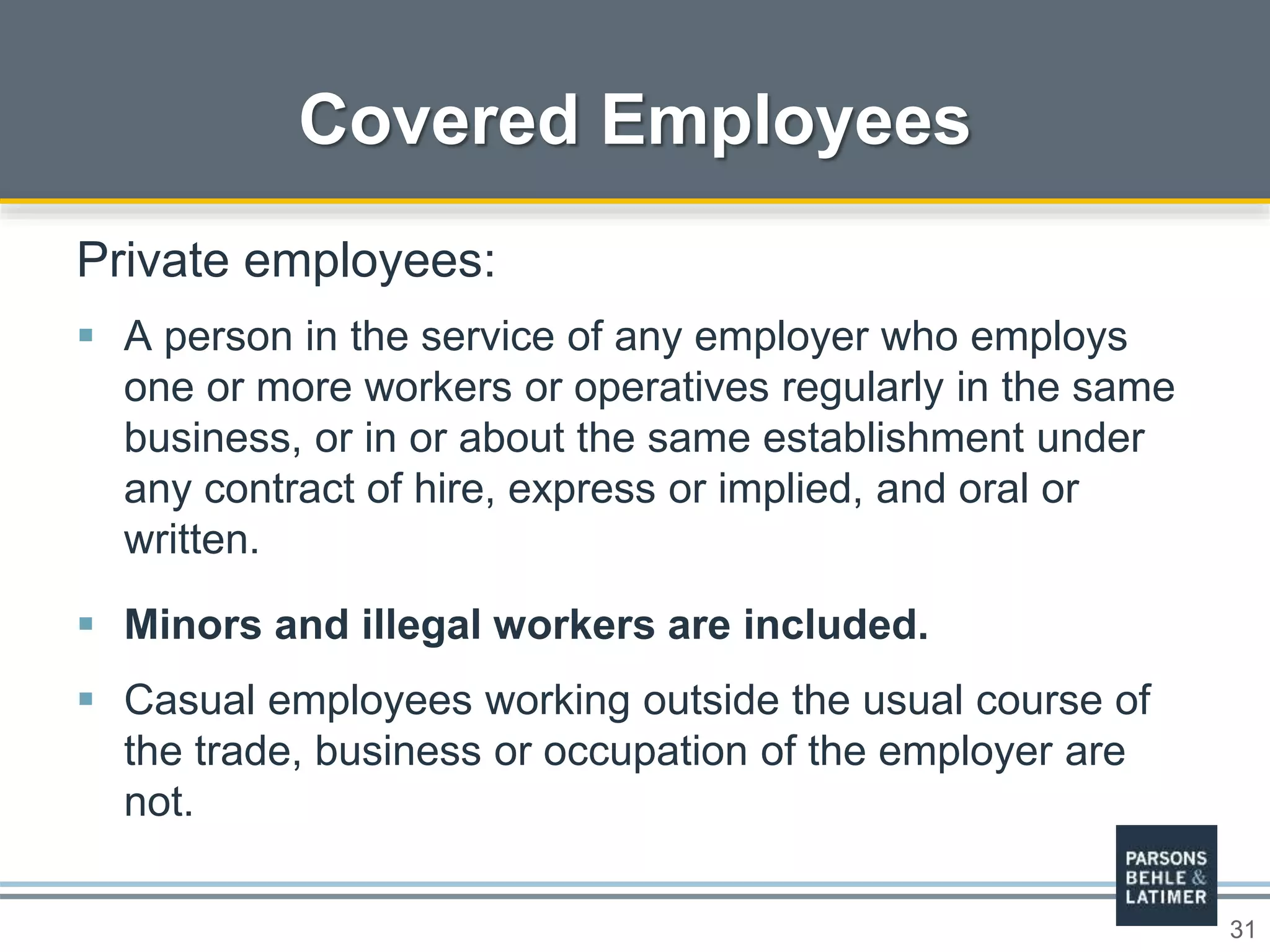 31
Covered Employees
Private employees:
 A person in the service of any employer who employs
one or more workers or operatives regularly in the same
business, or in or about the same establishment under
any contract of hire, express or implied, and oral or
written.
 Minors and illegal workers are included.
 Casual employees working outside the usual course of
the trade, business or occupation of the employer are
not.
 