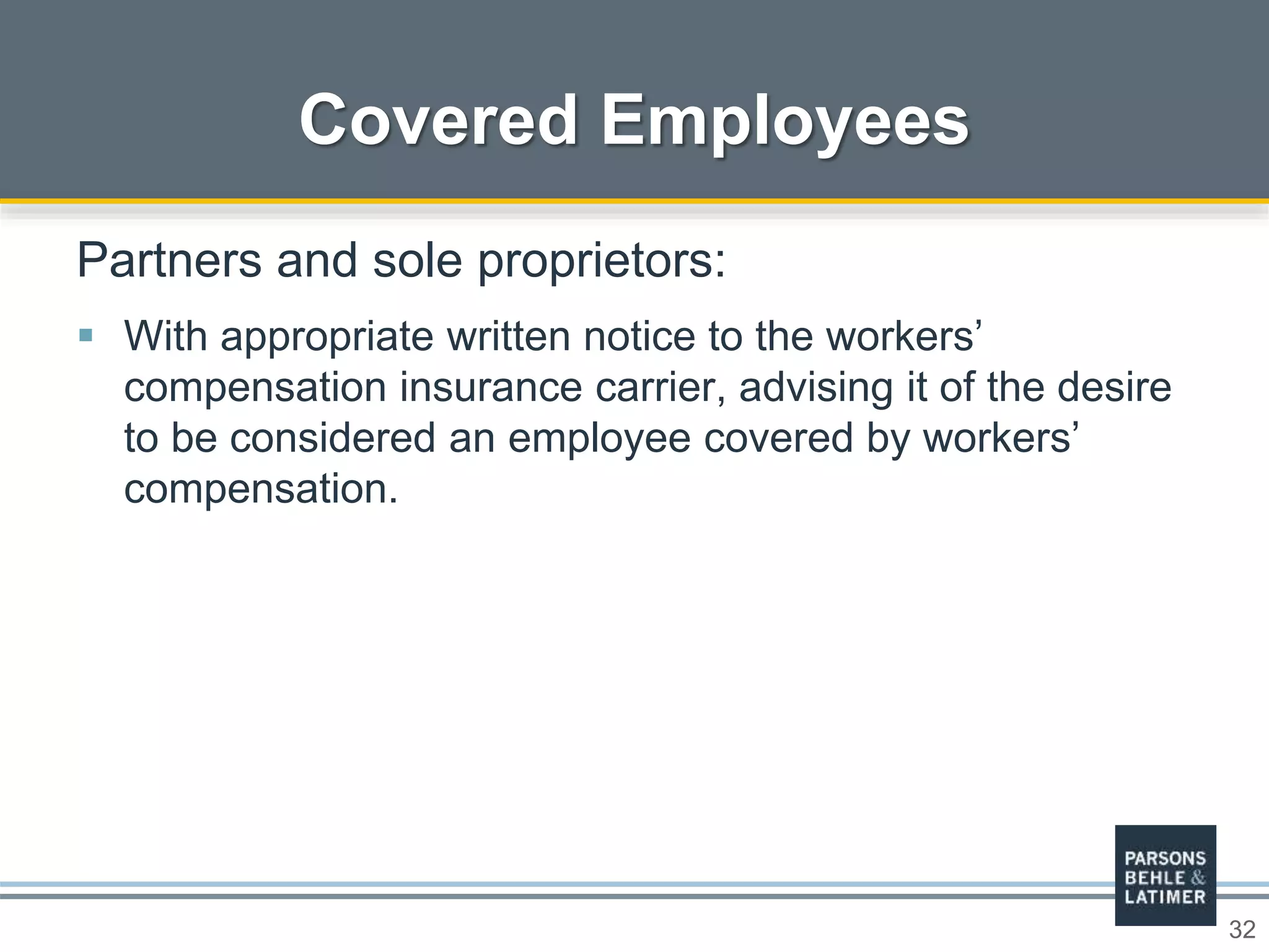 32
Covered Employees
Partners and sole proprietors:
 With appropriate written notice to the workers’
compensation insurance carrier, advising it of the desire
to be considered an employee covered by workers’
compensation.
 