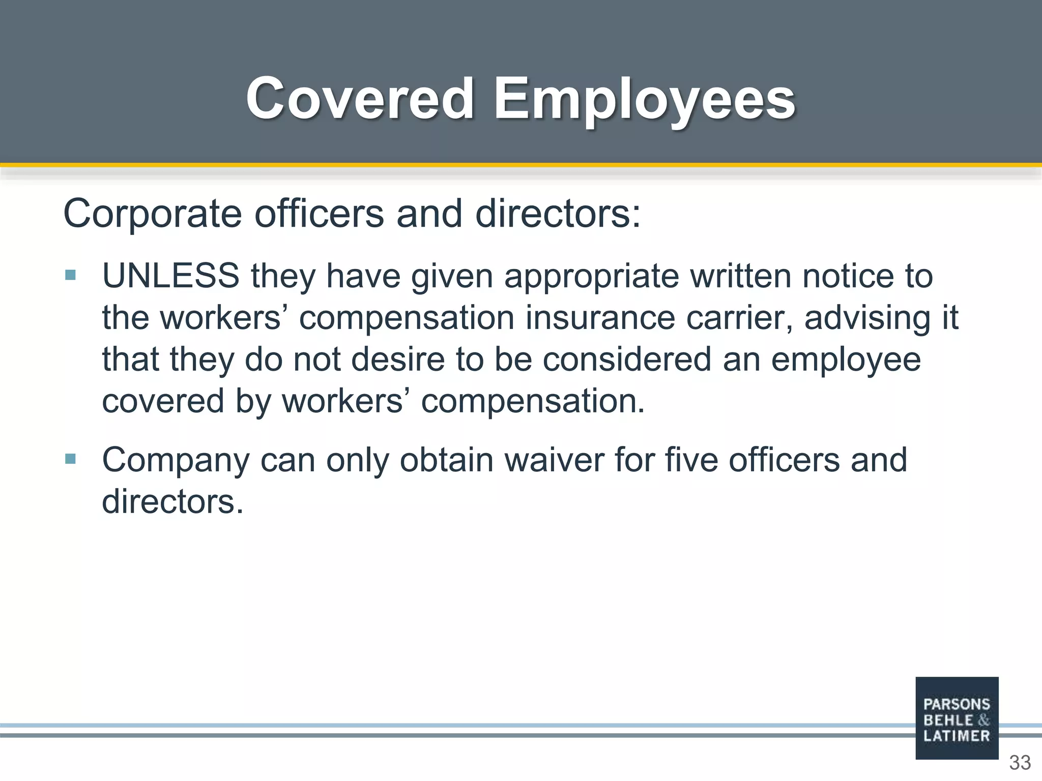 33
Covered Employees
Corporate officers and directors:
 UNLESS they have given appropriate written notice to
the workers’ compensation insurance carrier, advising it
that they do not desire to be considered an employee
covered by workers’ compensation.
 Company can only obtain waiver for five officers and
directors.
 