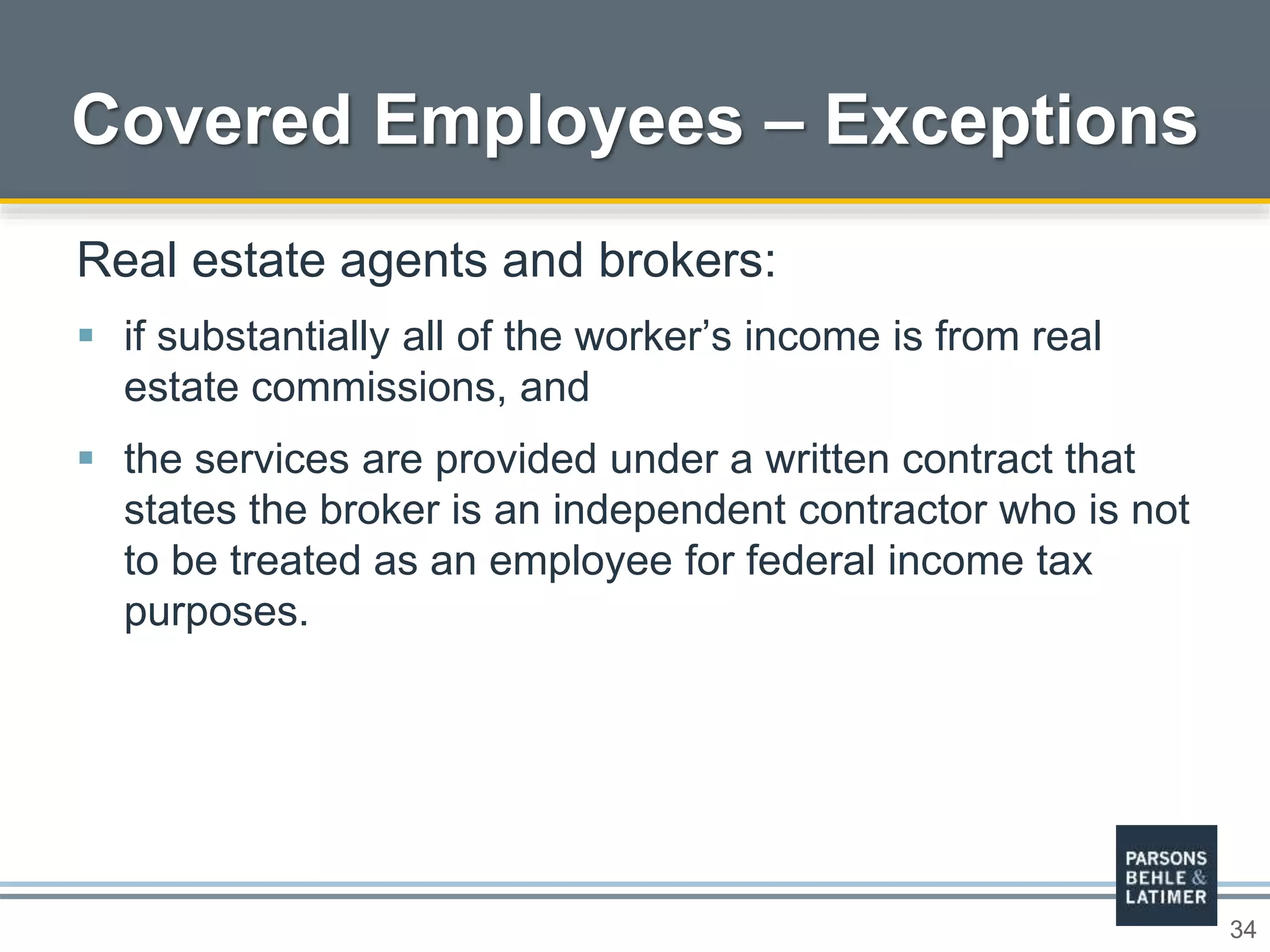 34
Covered Employees – Exceptions
Real estate agents and brokers:
 if substantially all of the worker’s income is from real
estate commissions, and
 the services are provided under a written contract that
states the broker is an independent contractor who is not
to be treated as an employee for federal income tax
purposes.
 