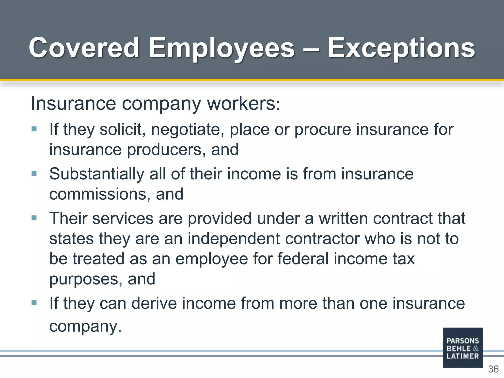36
Covered Employees – Exceptions
Insurance company workers:
 If they solicit, negotiate, place or procure insurance for
insurance producers, and
 Substantially all of their income is from insurance
commissions, and
 Their services are provided under a written contract that
states they are an independent contractor who is not to
be treated as an employee for federal income tax
purposes, and
 If they can derive income from more than one insurance
company.
 