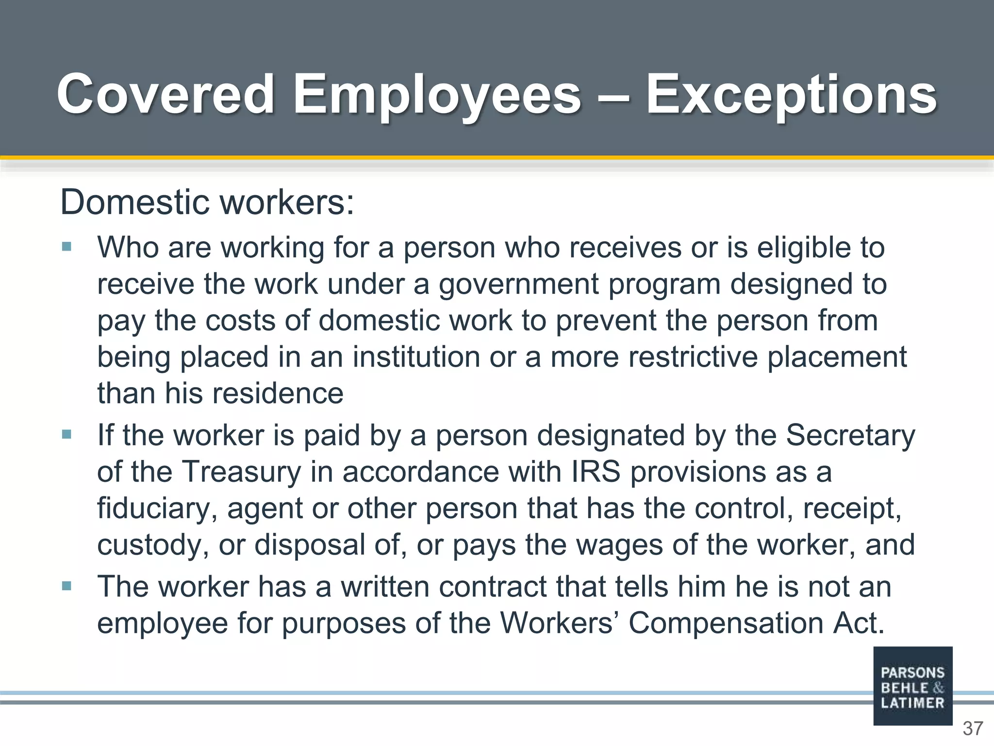 37
Covered Employees – Exceptions
Domestic workers:
 Who are working for a person who receives or is eligible to
receive the work under a government program designed to
pay the costs of domestic work to prevent the person from
being placed in an institution or a more restrictive placement
than his residence
 If the worker is paid by a person designated by the Secretary
of the Treasury in accordance with IRS provisions as a
fiduciary, agent or other person that has the control, receipt,
custody, or disposal of, or pays the wages of the worker, and
 The worker has a written contract that tells him he is not an
employee for purposes of the Workers’ Compensation Act.
 