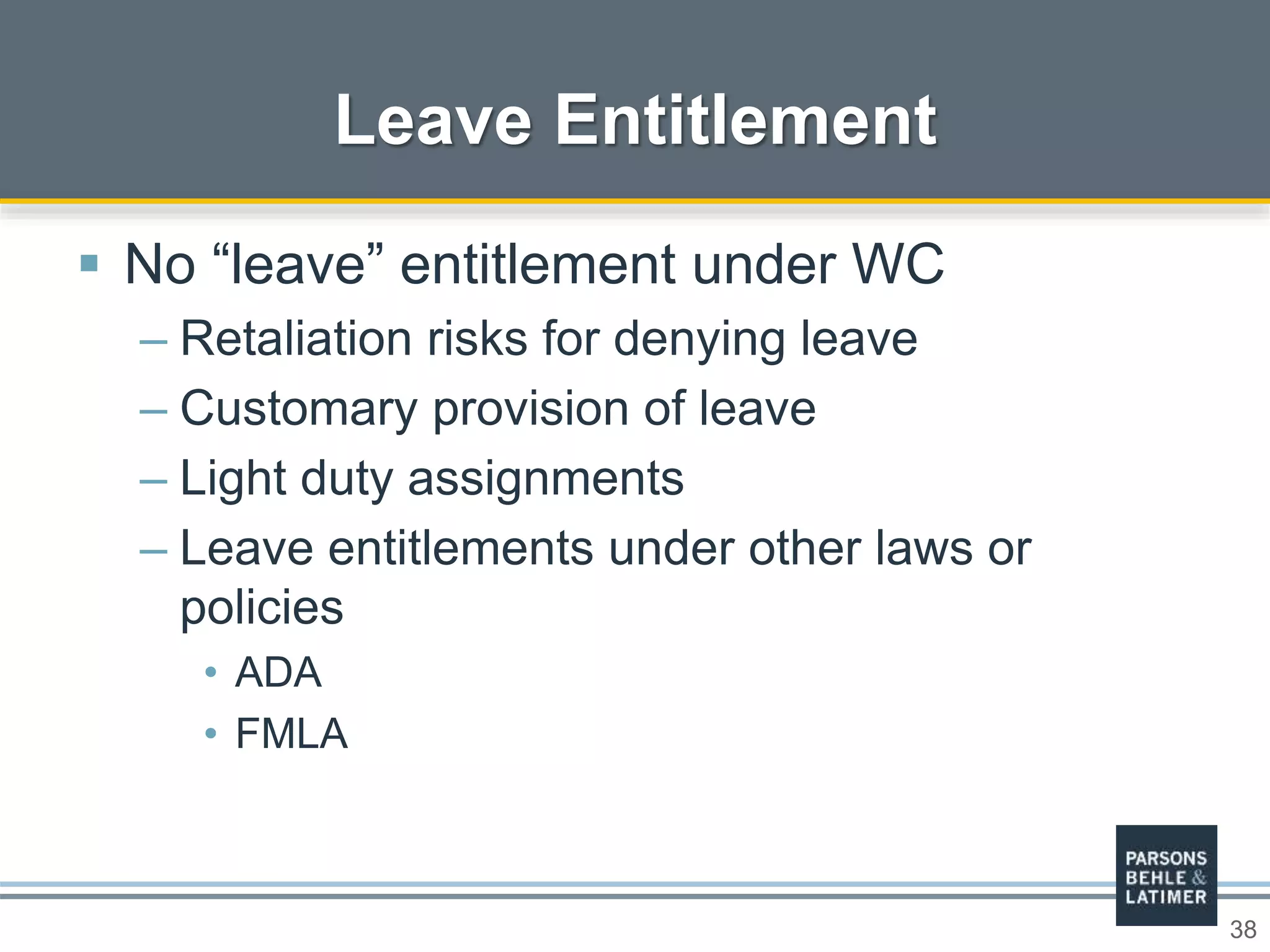 38
Leave Entitlement
 No “leave” entitlement under WC
– Retaliation risks for denying leave
– Customary provision of leave
– Light duty assignments
– Leave entitlements under other laws or
policies
• ADA
• FMLA
 