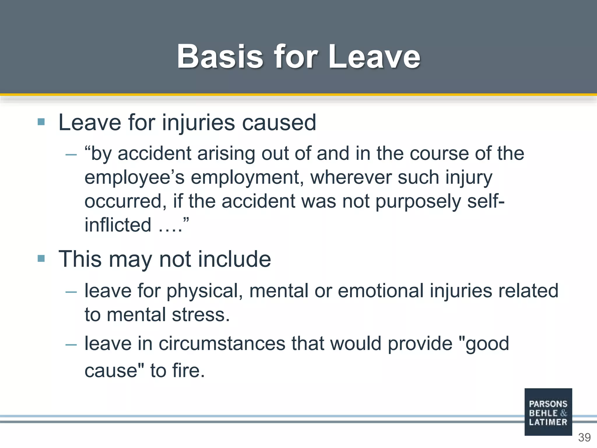39
Basis for Leave
 Leave for injuries caused
– “by accident arising out of and in the course of the
employee’s employment, wherever such injury
occurred, if the accident was not purposely self-
inflicted ….”
 This may not include
– leave for physical, mental or emotional injuries related
to mental stress.
– leave in circumstances that would provide "good
cause" to fire.
 
