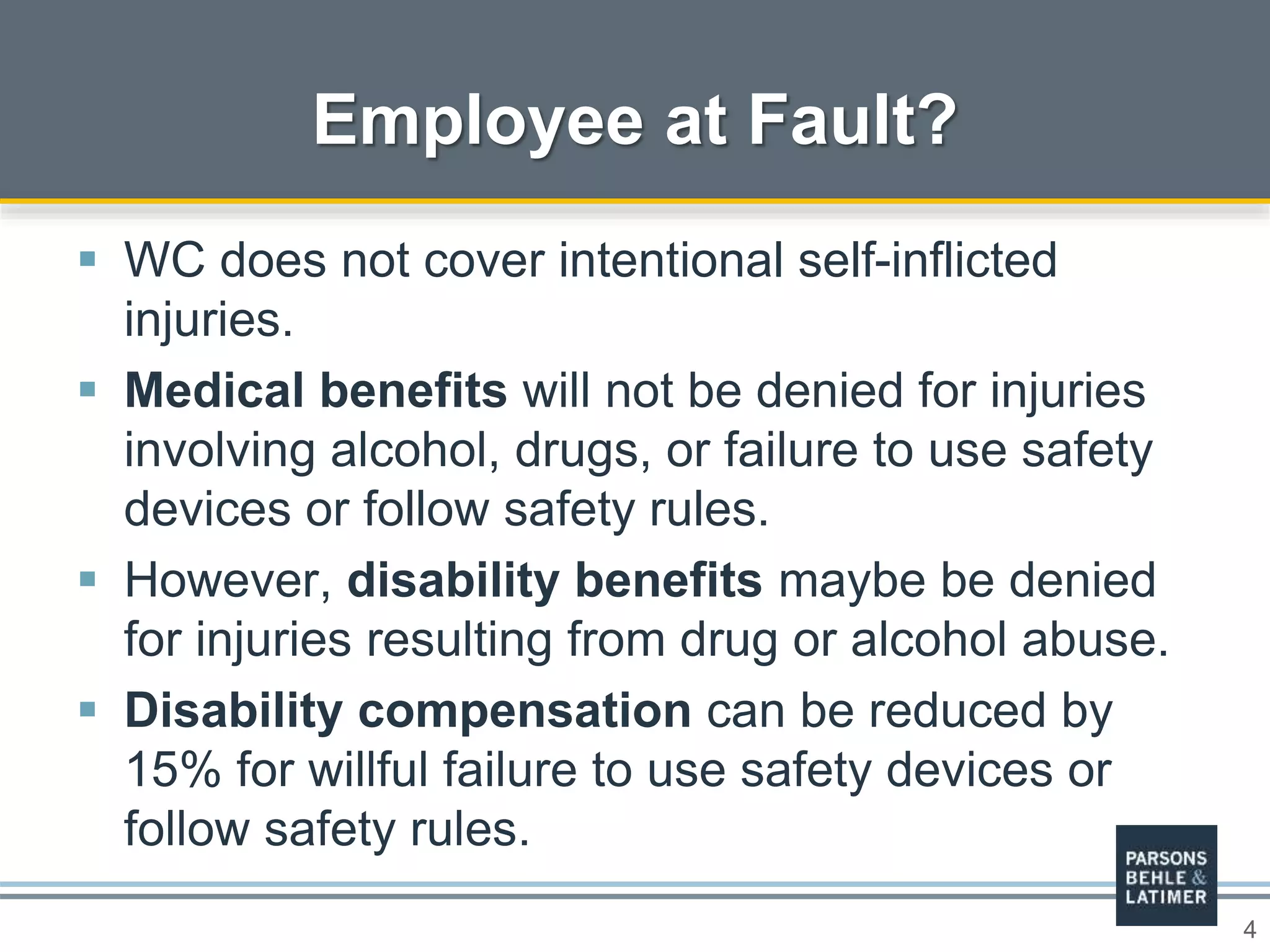 4
 WC does not cover intentional self-inflicted
injuries.
 Medical benefits will not be denied for injuries
involving alcohol, drugs, or failure to use safety
devices or follow safety rules.
 However, disability benefits maybe be denied
for injuries resulting from drug or alcohol abuse.
 Disability compensation can be reduced by
15% for willful failure to use safety devices or
follow safety rules.
Employee at Fault?
 