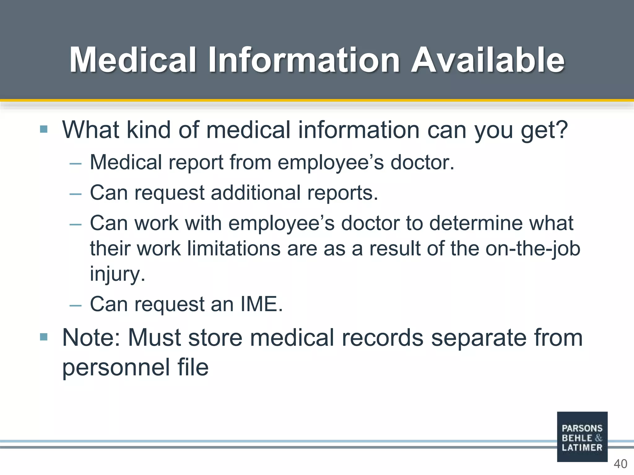 40
 What kind of medical information can you get?
– Medical report from employee’s doctor.
– Can request additional reports.
– Can work with employee’s doctor to determine what
their work limitations are as a result of the on-the-job
injury.
– Can request an IME.
 Note: Must store medical records separate from
personnel file
Medical Information Available
 