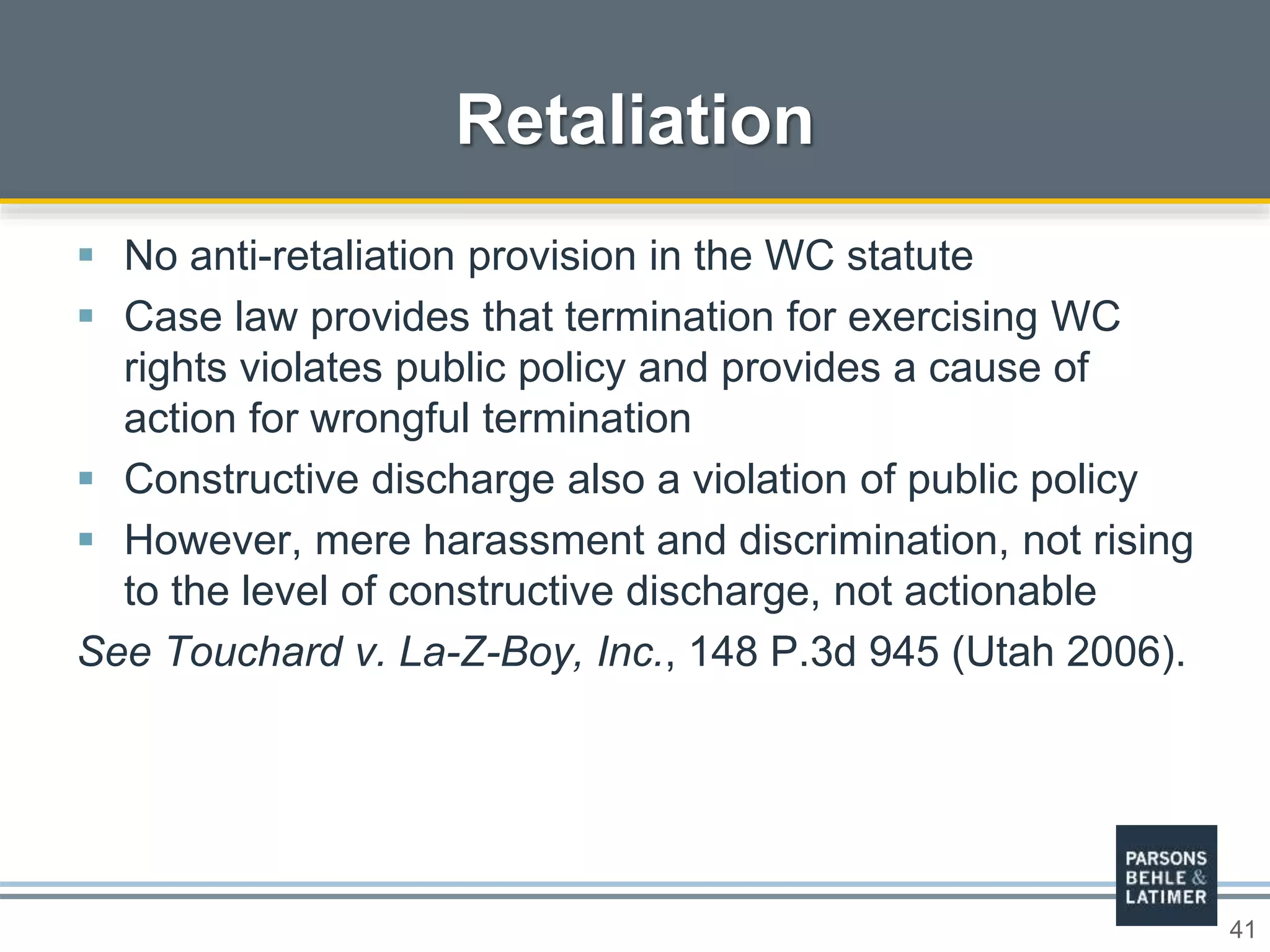 41
 No anti-retaliation provision in the WC statute
 Case law provides that termination for exercising WC
rights violates public policy and provides a cause of
action for wrongful termination
 Constructive discharge also a violation of public policy
 However, mere harassment and discrimination, not rising
to the level of constructive discharge, not actionable
See Touchard v. La-Z-Boy, Inc., 148 P.3d 945 (Utah 2006).
Retaliation
 