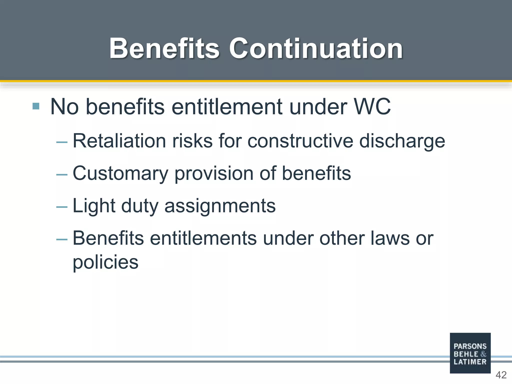 42
Benefits Continuation
 No benefits entitlement under WC
– Retaliation risks for constructive discharge
– Customary provision of benefits
– Light duty assignments
– Benefits entitlements under other laws or
policies
 