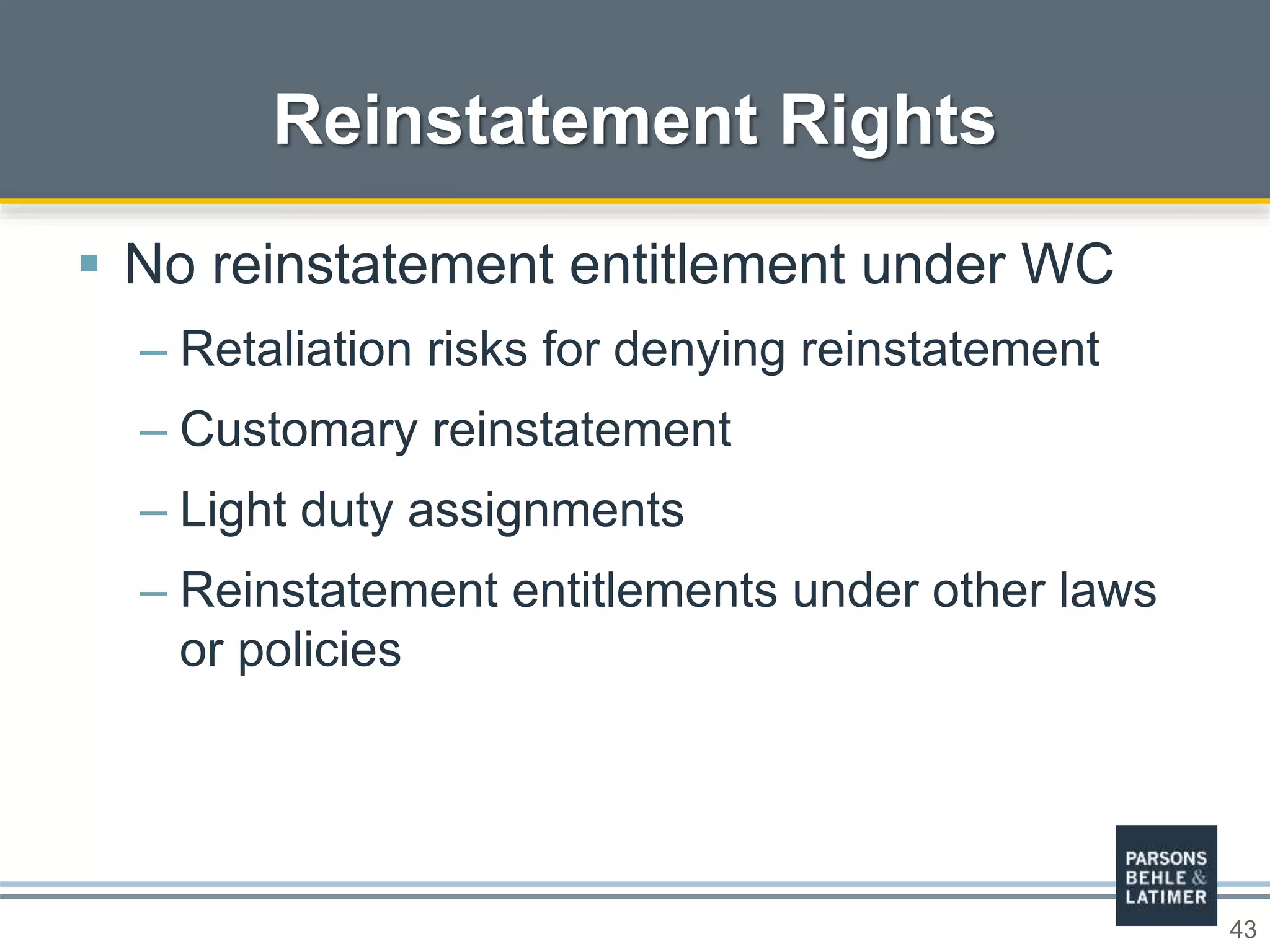 43
Reinstatement Rights
 No reinstatement entitlement under WC
– Retaliation risks for denying reinstatement
– Customary reinstatement
– Light duty assignments
– Reinstatement entitlements under other laws
or policies
 