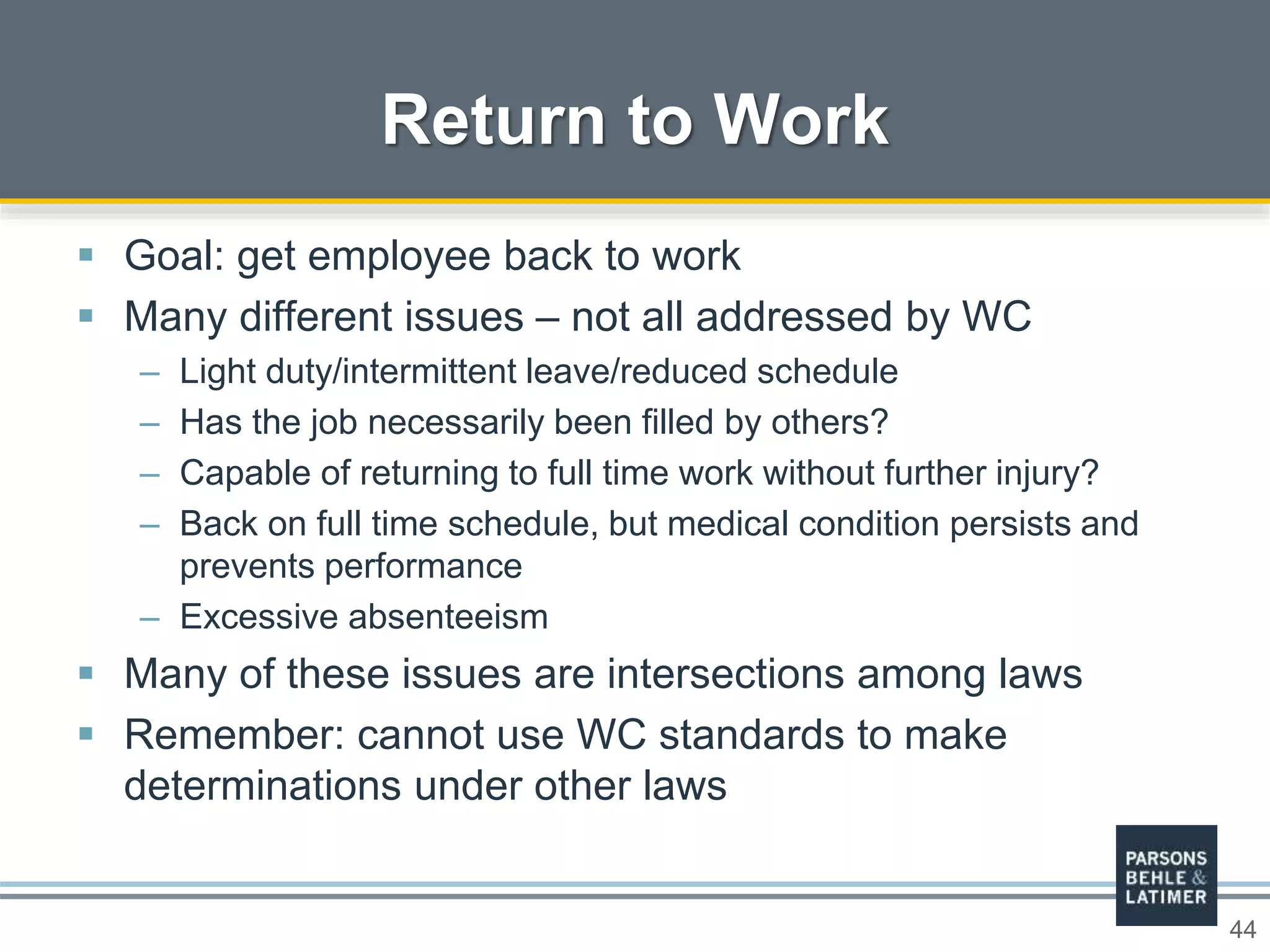 44
 Goal: get employee back to work
 Many different issues – not all addressed by WC
– Light duty/intermittent leave/reduced schedule
– Has the job necessarily been filled by others?
– Capable of returning to full time work without further injury?
– Back on full time schedule, but medical condition persists and
prevents performance
– Excessive absenteeism
 Many of these issues are intersections among laws
 Remember: cannot use WC standards to make
determinations under other laws
Return to Work
 
