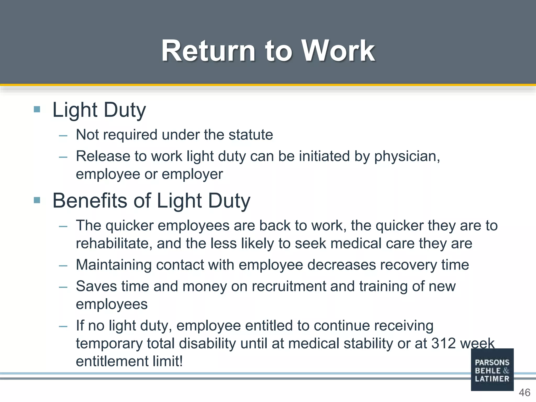 46
 Light Duty
– Not required under the statute
– Release to work light duty can be initiated by physician,
employee or employer
 Benefits of Light Duty
– The quicker employees are back to work, the quicker they are to
rehabilitate, and the less likely to seek medical care they are
– Maintaining contact with employee decreases recovery time
– Saves time and money on recruitment and training of new
employees
– If no light duty, employee entitled to continue receiving
temporary total disability until at medical stability or at 312 week
entitlement limit!
Return to Work
 