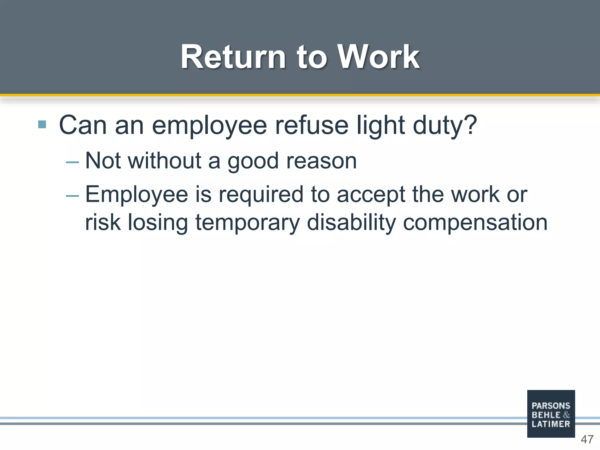 47
 Can an employee refuse light duty?
– Not without a good reason
– Employee is required to accept the work or
risk losing temporary disability compensation
Return to Work
 