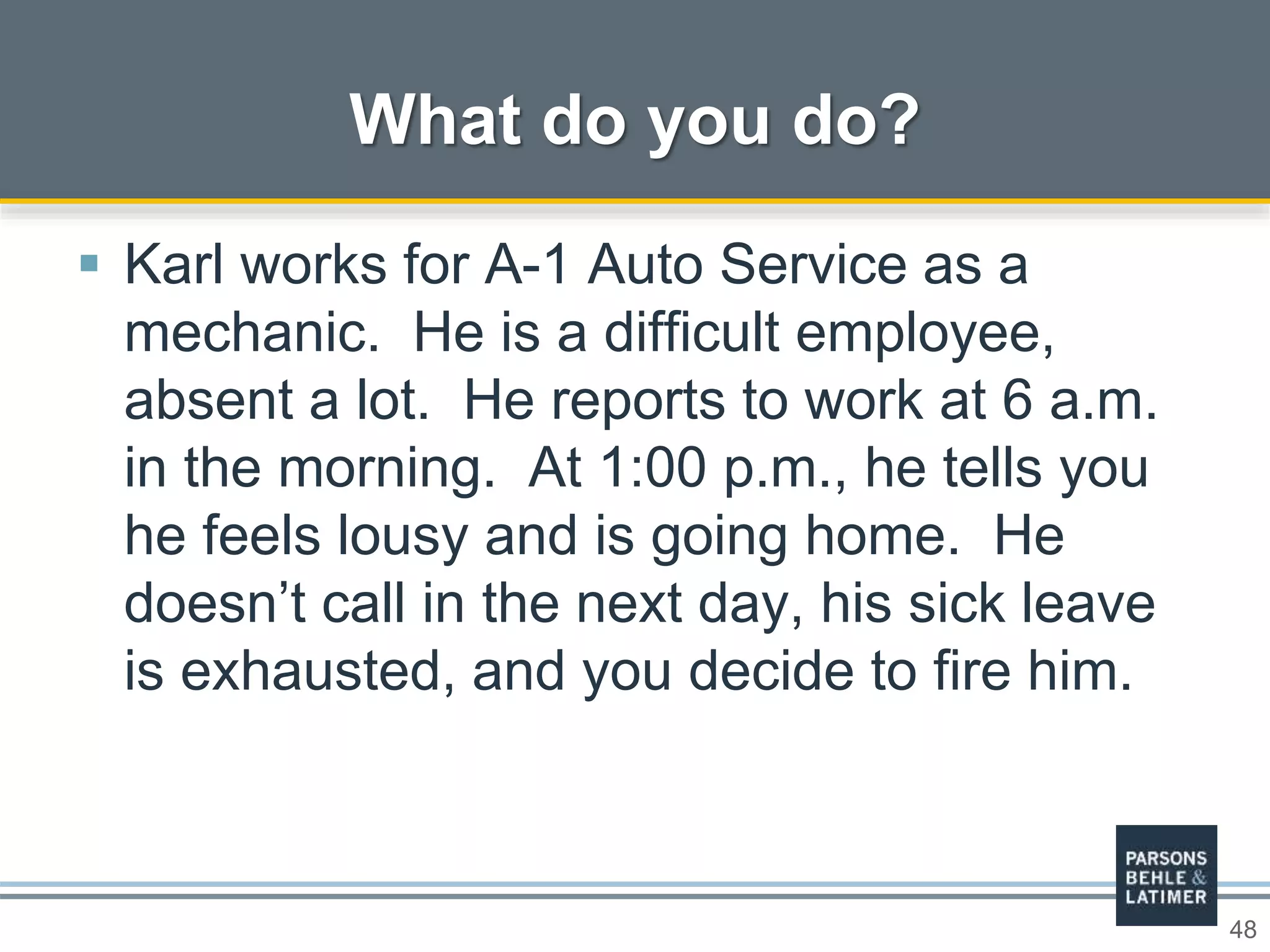 48
 Karl works for A-1 Auto Service as a
mechanic. He is a difficult employee,
absent a lot. He reports to work at 6 a.m.
in the morning. At 1:00 p.m., he tells you
he feels lousy and is going home. He
doesn’t call in the next day, his sick leave
is exhausted, and you decide to fire him.
What do you do?
 