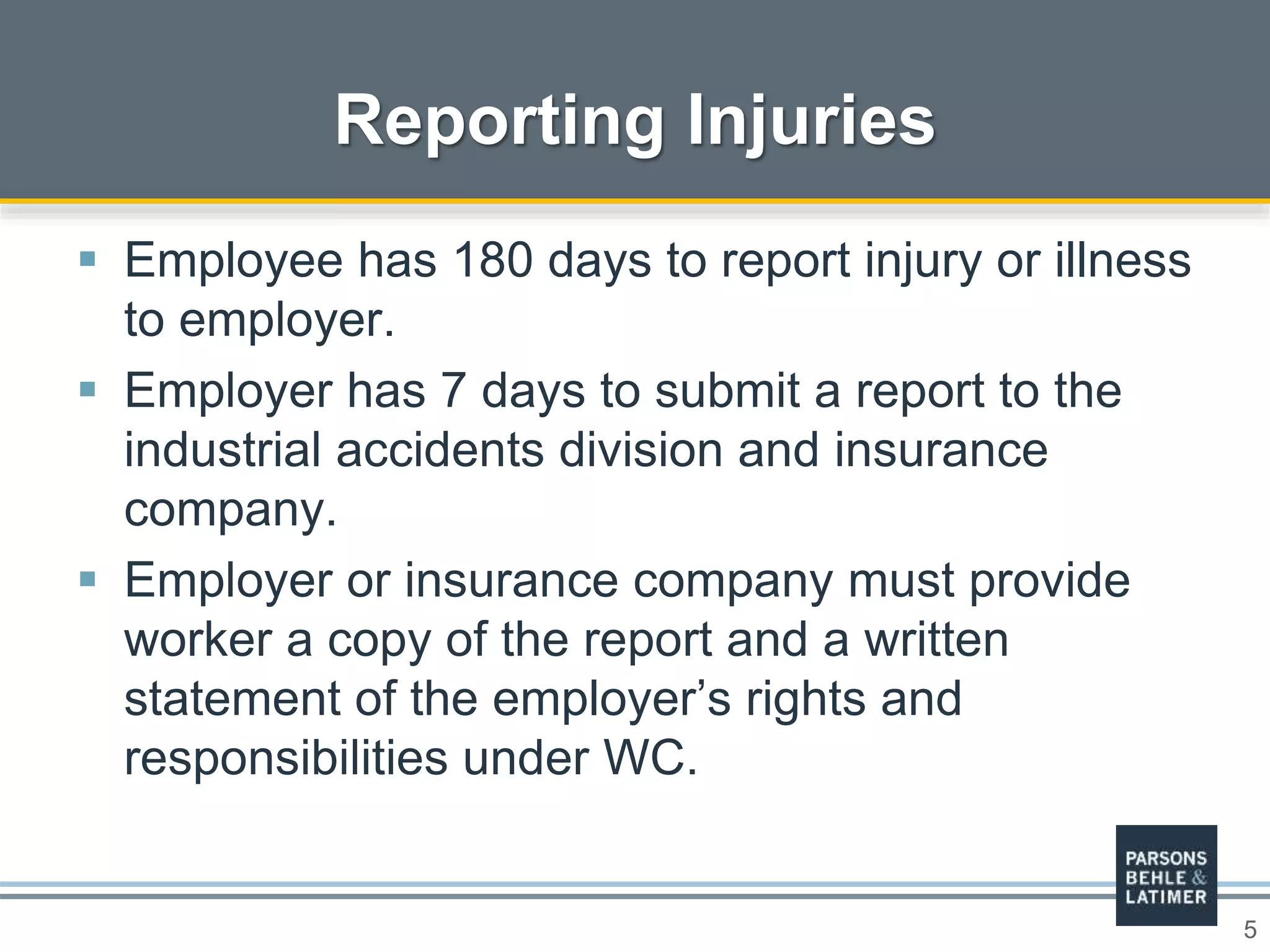 5
 Employee has 180 days to report injury or illness
to employer.
 Employer has 7 days to submit a report to the
industrial accidents division and insurance
company.
 Employer or insurance company must provide
worker a copy of the report and a written
statement of the employer’s rights and
responsibilities under WC.
Reporting Injuries
 