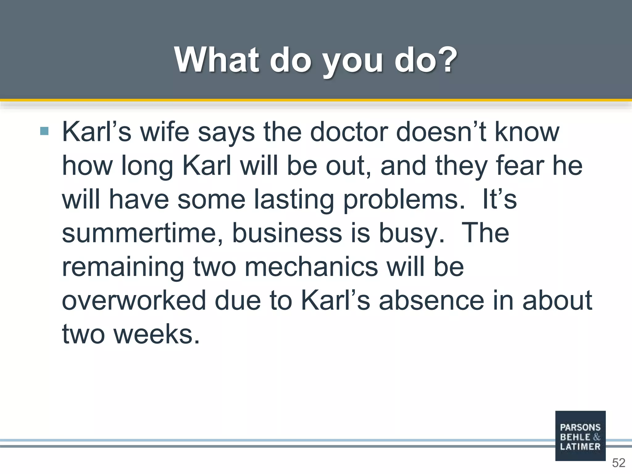 52
 Karl’s wife says the doctor doesn’t know
how long Karl will be out, and they fear he
will have some lasting problems. It’s
summertime, business is busy. The
remaining two mechanics will be
overworked due to Karl’s absence in about
two weeks.
What do you do?
 