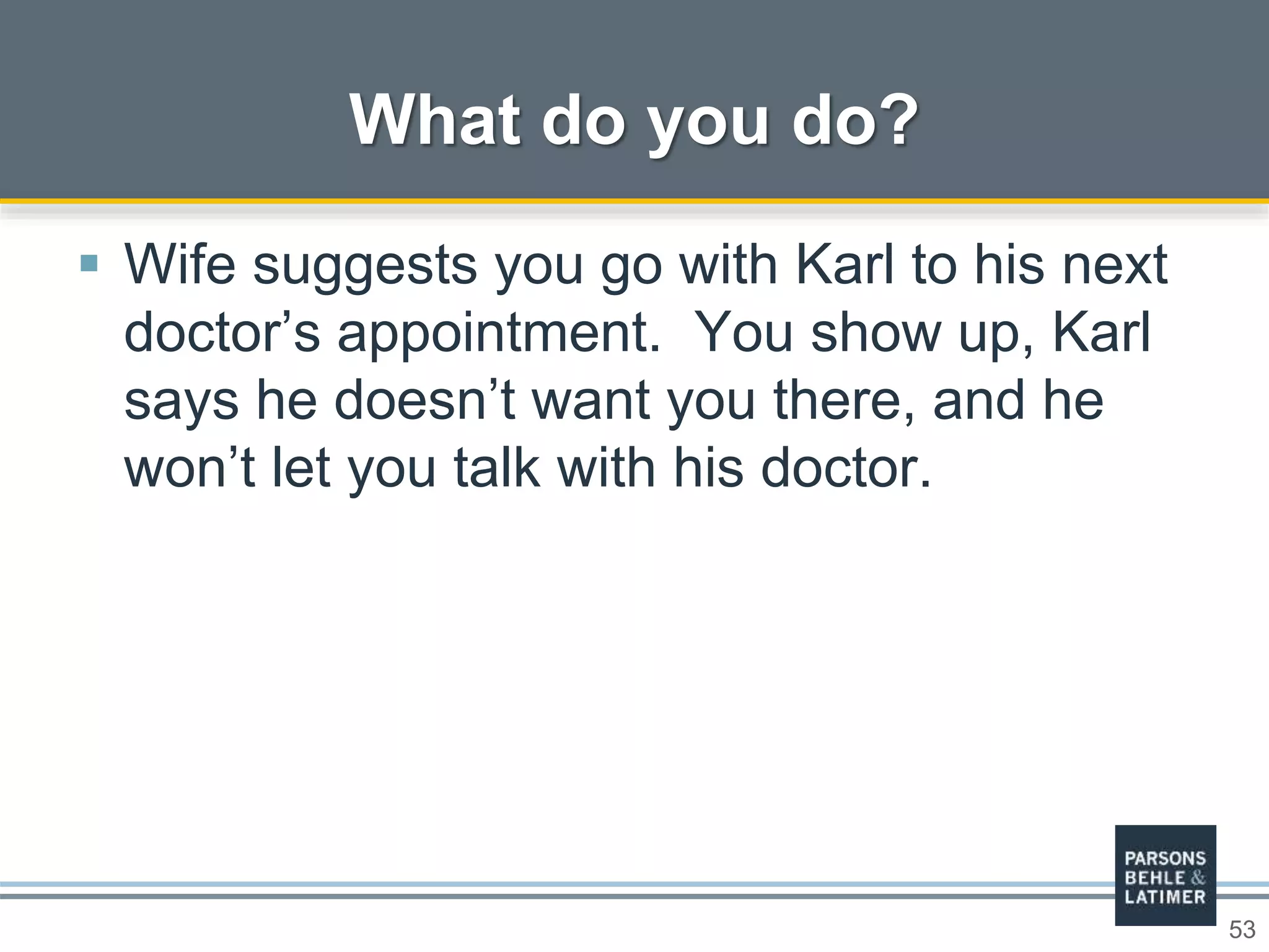 53
 Wife suggests you go with Karl to his next
doctor’s appointment. You show up, Karl
says he doesn’t want you there, and he
won’t let you talk with his doctor.
What do you do?
 