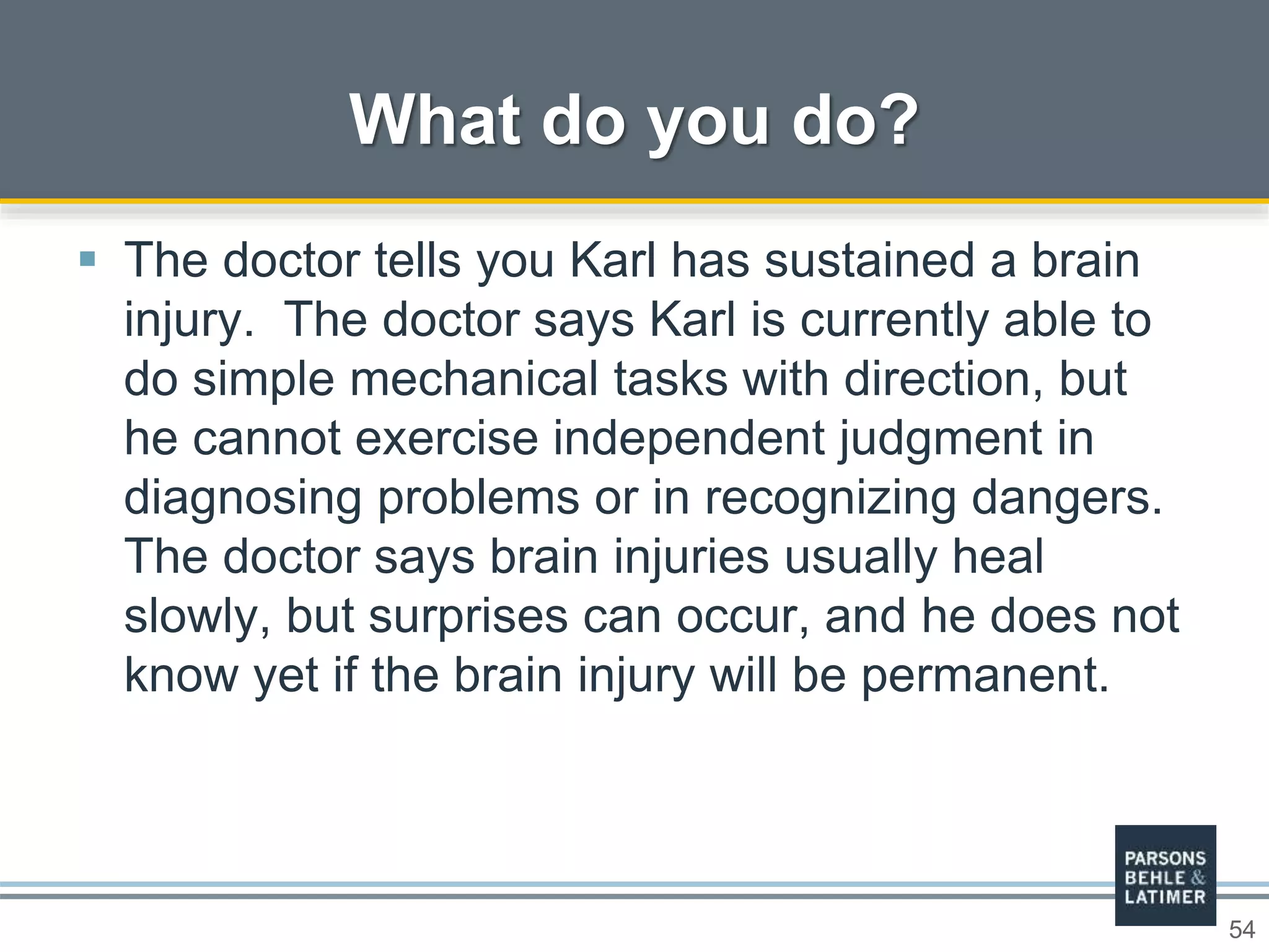 54
 The doctor tells you Karl has sustained a brain
injury. The doctor says Karl is currently able to
do simple mechanical tasks with direction, but
he cannot exercise independent judgment in
diagnosing problems or in recognizing dangers.
The doctor says brain injuries usually heal
slowly, but surprises can occur, and he does not
know yet if the brain injury will be permanent.
What do you do?
 