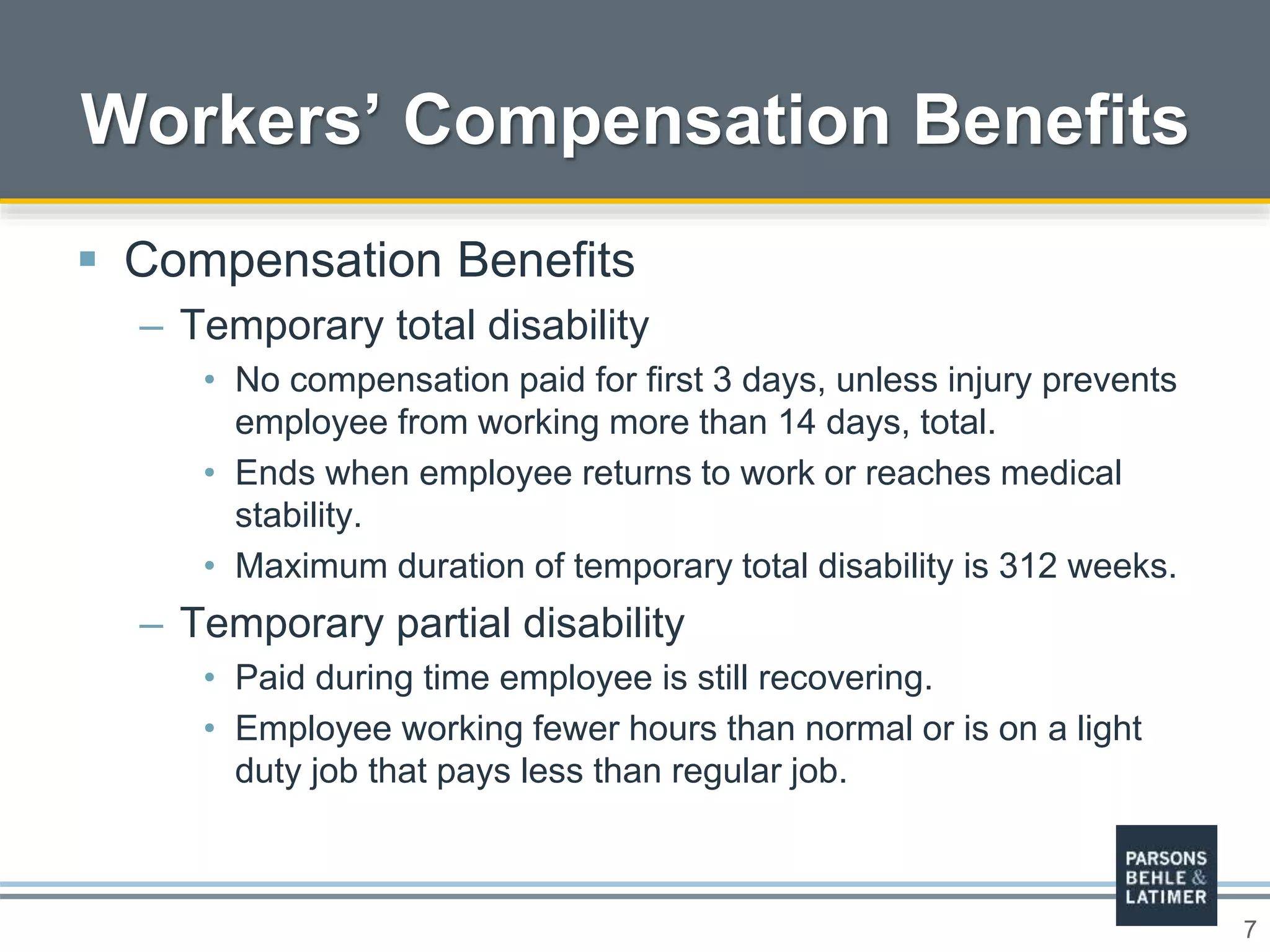 7
 Compensation Benefits
– Temporary total disability
• No compensation paid for first 3 days, unless injury prevents
employee from working more than 14 days, total.
• Ends when employee returns to work or reaches medical
stability.
• Maximum duration of temporary total disability is 312 weeks.
– Temporary partial disability
• Paid during time employee is still recovering.
• Employee working fewer hours than normal or is on a light
duty job that pays less than regular job.
Workers’ Compensation Benefits
 
