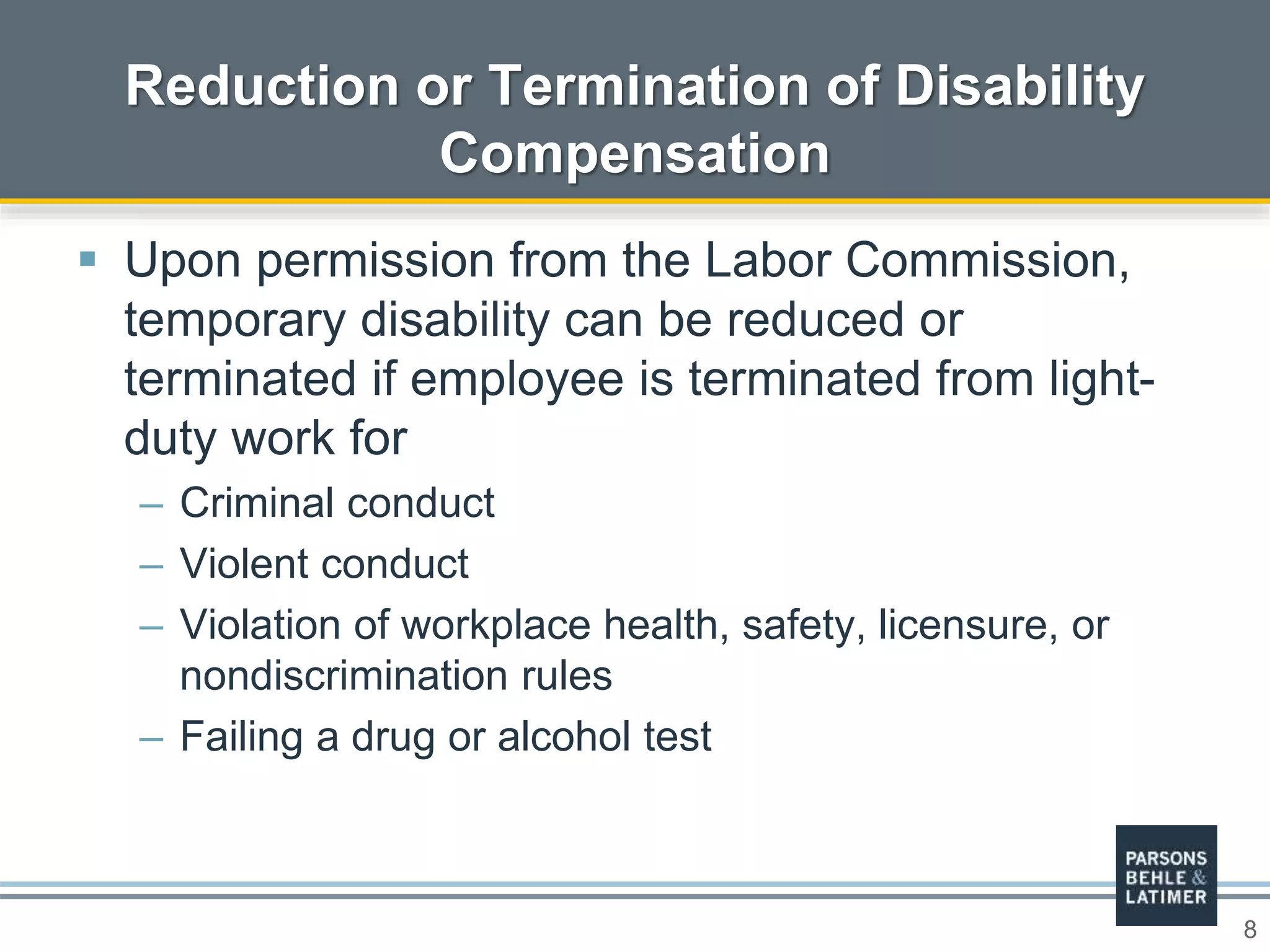 8
 Upon permission from the Labor Commission,
temporary disability can be reduced or
terminated if employee is terminated from light-
duty work for
– Criminal conduct
– Violent conduct
– Violation of workplace health, safety, licensure, or
nondiscrimination rules
– Failing a drug or alcohol test
Reduction or Termination of Disability
Compensation
 