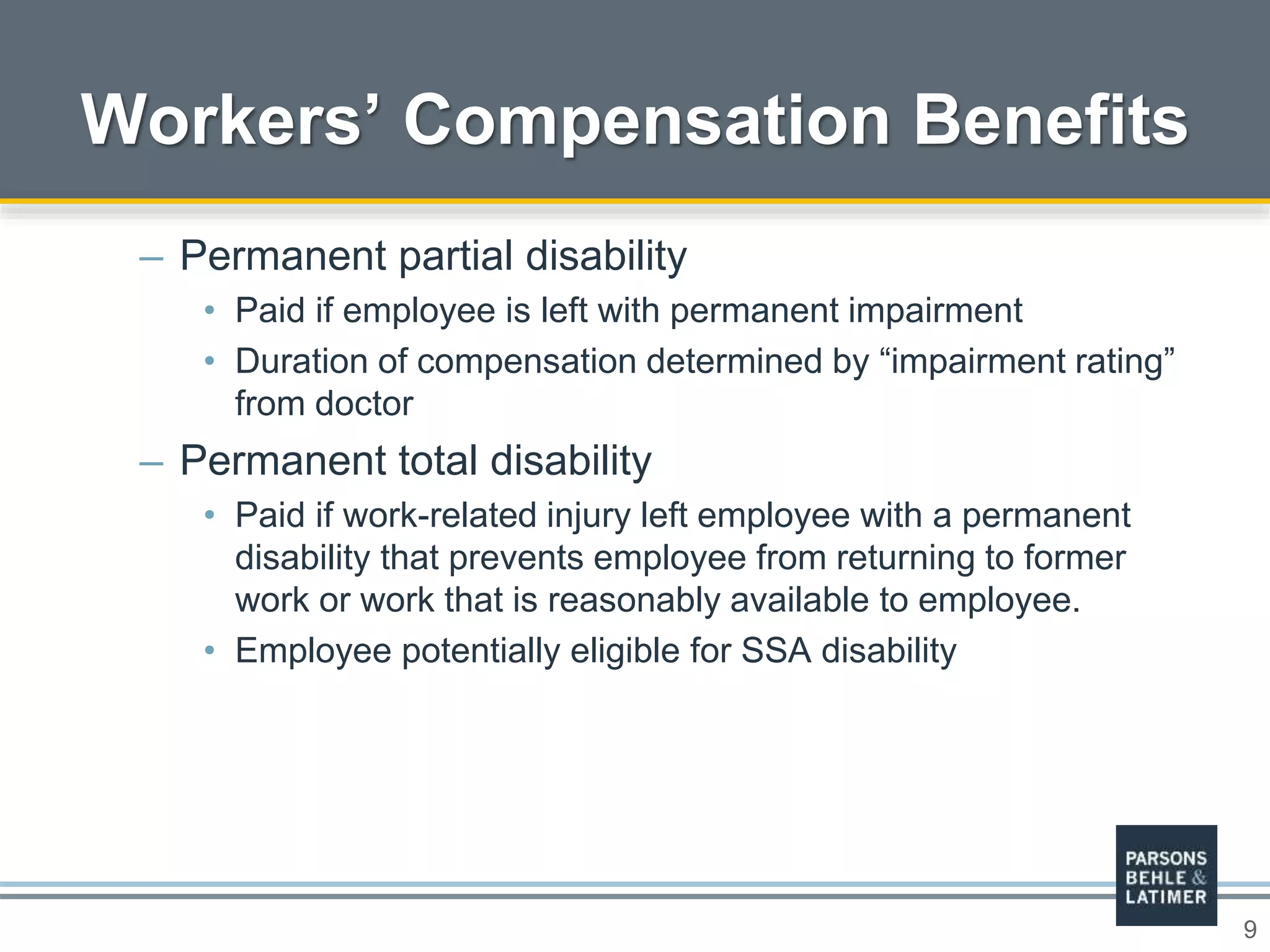 9
– Permanent partial disability
• Paid if employee is left with permanent impairment
• Duration of compensation determined by “impairment rating”
from doctor
– Permanent total disability
• Paid if work-related injury left employee with a permanent
disability that prevents employee from returning to former
work or work that is reasonably available to employee.
• Employee potentially eligible for SSA disability
Workers’ Compensation Benefits
 