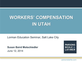 WORKERS’ COMPENSATION
IN UTAH
Susan Baird Motschiedler
June 12, 2014
Lorman Education Seminar, Salt Lake City
parsonsbehle.com
 