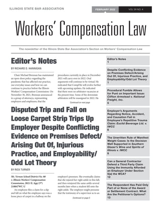 Workers’ Compensation Law
ILLINOIS STATE BAR ASSOCIATION
The newsletter of the Illinois State Bar Association’s Section on Workers’ Compensation Law
VOL 59 NO. 4
FEBRUARY 2022
Editor’s Notes
BY RICHARD D. HANNIGAN
Continued on next page
Editor’s Notes
1
Despite Conflicting Evidence
on Premises Defect/Arising
Out Of, Injurious Practice, and
Employability/Odd Lot Theory
1
Procedural Fumble Allows
for Punt on Important Issue:
Clifton Armstead v. National
Freight, Inc.
5
Employer’s Arguments
Regarding Notice, Accident,
and Causation Fail in
Employee’s Repetitive Trauma
Claim: Euclid Beverage Ltd. v.
IWCC
6
The Unwritten Rule of Manifest
Weight Cases: Is the Decision
Well Supported in Southern
Glazer’s Wine and Spirits of
Illinois v. IWCC
9
Can a General Contractor
Defend a Third Party Claim
Using the Immunity Afforded
an Employer Under Section
5(a) the WCA?
12
The Respondent Has Paid Only
Part of or None of the Award
or Settlement Contract. What
Are the Petitioner’s Options?
13
Disputed Trip and Fall on
Loose Carpet Strip Trips Up
Employer Despite Conflicting
Evidence on Premises Defect/
Arising Out Of, Injurious
Practice, and Employability/
Odd Lot Theory
BY RICK TURNER
Mt. Vernon School District No. 80
v. Illinois Workers’ Compensation
Commission, 2021 IL App (5th
)
210047WC-U
An employee files a claim for a slip
and fall on what the employee says was a
loose piece of carpet in a hallway on the
employer’s premises. She eventually claims
that she injured her right ankle in this fall;
and then reinjured the same ankle several
months later when a student fell onto the
right ankle. The employer might presume
that the testimony of a supervisor as to an
Continued on page 3
Chair Michael Brennan has maintained
an open-door policy regarding the
pandemic that has affected our practice,
our everyday issues and how we can
continue to practice before the Illinois
Workers’ Compensation Commission. On
November 30, 2021, Brennan announced
to a group of attorneys, representing
employers and employees, that the
procedures currently in place in December
2021 will carry over to 2022. Oral
arguments will continue to be virtual. He
indicated that CompFile will evolve further
with upcoming updates. He indicated
that there were no arbitrator vacancies at
the present time. Some of the downstate
arbitrators will be reassigned in 2022. He
 