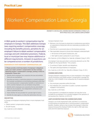 © 2015 Thomson Reuters. All rights reserved.
A Q&A guide to workers' compensation law for
employers in Georgia. This Q&A addresses Georgia
laws requiring workers' compensation coverage,
including the benefits process, penalties for an
employer's failure to obtain workers' compensation
coverage and anti-retaliation provisions. Federal,
local or municipal law may impose additional or
different requirements. Answers to questions can
be compared across a number of jurisdictions.
OVERVIEW OF STATE WORKERS' COMPENSATION LAW
1. Please provide a brief description of employers' obligations
under your state's workers' compensation law (for example,
obtaining workers' compensation coverage, posting a notice to
employees). Please also:
„„ Identify which employers are covered by the law and whether
there are any exemptions.
„„ Describe any limits or restrictions placed on covered employers
(for example, prohibitions on terminating employees while they
are receiving workers' compensation benefits or restrictions on
when covered employers can use workplace drug tests).
„„ Identify which employees are covered by the law and whether
there are any exceptions. Are independent contractors and
interns covered by the law?
„„ State whether the law provides for a private right of action.
„„ Identify the state agency or entity that administers the law.
DESCRIPTION
In Georgia, all employers employing three or more employees must
either:
„„ Obtain workers' compensation coverage.
„„ Be self-insured.
(Ga. Code Ann. § 34-9-2(a)(2).)
Georgia employers must:
„„ Maintain a list of at least six physicians or professional associations
or corporations of physicians who are reasonably accessible to the
employees.
„„ Post this list in a prominent place on the business premises.
„„ Take reasonable measures to ensure that employees understand both:
„„ the function of the panel of physicians; and
„„ their right to select a physician in case of injury.
(Ga. Code Ann. § 34-9-201(b),(c); Ga. State Bd. of Workers' Comp. R. 201.)
An employer must also post what is commonly referred to as the "Bill
of Rights for the Injured Worker." This contains:
„„ A summary of rights, benefits and obligations.
„„ The rights and responsibilities of employees.
(Ga. Code Ann. § 34-9-81.1; Ga. State Bd. of Workers' Comp. R. 81.1.)
COVERED EMPLOYERS
Georgia employers employing three or more employees in the regular
course of business must obtain workers' compensation coverage (Ga.
Code Ann. § 34-9-2(a)(2)). A non-exhaustive list of covered employers
includes:
„„ Any municipal corporation within the state.
„„ Any individual, firm, association or public or private corporation
engaged in any business.
(Ga. Code Ann. § 34-9-1(3).)
A sole proprietor is considered an employer, but may elect to be
included as an employee if he is actively engaged in the operation of
the business (Ga. Code Ann. § 34-9-2.2).
LIMITS OR RESTRICTIONS FOR COVERED EMPLOYERS
Georgia is an at-will employment state, and there is no restriction
on terminating an employee who is receiving workers' compensation
benefits. However, doing so may increase the employer's indemnity
exposure because the employer forfeits the right to offer light-duty
work and limit indemnity exposure.
Workers' Compensation Laws: Georgia
RODNEY R. MCCOLLOCH, MOORE INGRAM JOHNSON & STEELE LLP,
WITH PRACTICAL LAW LABOR & EMPLOYMENT
View the online version at http://us.practicallaw.com/w-000-3246
 