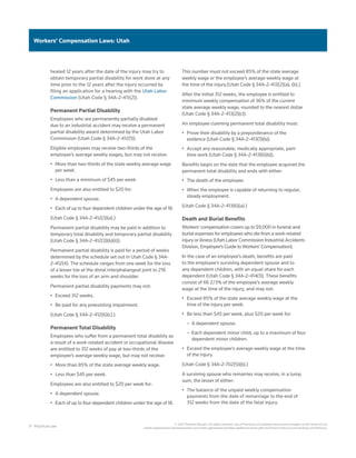 11 Practical Law
© 2021 Thomson Reuters. All rights reserved. Use of Practical Law websites and services is subject to the Terms of Use
(static.legalsolutions.thomsonreuters.com/static/agreement/westlaw-additional-terms.pdf) and Privacy Policy (a.next.westlaw.com/Privacy).
Workers’ Compensation Laws: Utah
healed 12 years after the date of the injury may try to
obtain temporary partial disability for work done at any
time prior to the 12 years after the injury occurred by
filing an application for a hearing with the Utah Labor
Commission (Utah Code § 34A-2-411(2)).
Permanent Partial Disability
Employees who are permanently partially disabled
due to an industrial accident may receive a permanent
partial disability award determined by the Utah Labor
Commission (Utah Code § 34A-2-412(1)).
Eligible employees may receive two-thirds of the
employee’s average weekly wages, but may not receive:
•	 More than two-thirds of the state weekly average wage
per week.
•	 Less than a minimum of $45 per week.
Employees are also entitled to $20 for:
•	 A dependent spouse.
•	 Each of up to four dependent children under the age of 18.
(Utah Code § 34A-2-412(3)(a).)
Permanent partial disability may be paid in addition to
temporary total disability and temporary partial disability
(Utah Code § 34A-2-412(3)(b)(ii)).
Permanent partial disability is paid for a period of weeks
determined by the schedule set out in Utah Code § 34A-
2-412(4). The schedule ranges from one week for the loss
of a lesser toe at the distal interphalangeal joint to 218
weeks for the loss of an arm and shoulder.
Permanent partial disability payments may not:
•	 Exceed 312 weeks.
•	 Be paid for any preexisting impairment.
(Utah Code § 34A-2-412(6)(c).)
Permanent Total Disability
Employees who suffer from a permanent total disability as
a result of a work-related accident or occupational disease
are entitled to 312 weeks of pay at two-thirds of the
employee’s average weekly wage, but may not receive:
•	 More than 85% of the state average weekly wage.
•	 Less than $45 per week.
Employees are also entitled to $20 per week for:
•	 A dependent spouse.
•	 Each of up to four dependent children under the age of 18.
This number must not exceed 85% of the state average
weekly wage or the employee’s average weekly wage at
the time of the injury.(Utah Code § 34A-2-413(2)(a), (b).)
After the initial 312 weeks, the employee is entitled to
minimum weekly compensation of 36% of the current
state average weekly wage, rounded to the nearest dollar
(Utah Code § 34A-2-413(2)(c)).
An employee claiming permanent total disability must:
•	 Prove their disability by a preponderance of the
evidence (Utah Code § 34A-2-413(1)(b)).
•	 Accept any reasonable, medically appropriate, part-
time work (Utah Code § 34A-2-413(6)(b)).
Benefits begin on the date that the employee acquired the
permanent total disability and ends with either:
•	 The death of the employee.
•	 When the employee is capable of returning to regular,
steady employment.
(Utah Code § 34A-2-413(6)(a).)
Death and Burial Benefits
Workers’ compensation covers up to $9,000 in funeral and
burial expenses for employees who die from a work-related
injury or illness (Utah Labor Commission Industrial Accidents
Division, Employee’s Guide to Workers’ Compensation).
In the case of an employee’s death, benefits are paid
to the employee’s surviving dependent spouse and to
any dependent children, with an equal share for each
dependent (Utah Code § 34A-2-414(1)). These benefits
consist of 66 2/3% of the employee’s average weekly
wage at the time of the injury, and may not:
•	 Exceed 85% of the state average weekly wage at the
time of the injury per week.
•	 Be less than $45 per week, plus $20 per week for:
–
– A dependent spouse.
–
– Each dependent minor child, up to a maximum of four
dependent minor children.
•	 Exceed the employee’s average weekly wage at the time
of the injury.
(Utah Code § 34A-2-702(5)(b).)
A surviving spouse who remarries may receive, in a lump
sum, the lesser of either:
•	 The balance of the unpaid weekly compensation
payments from the date of remarriage to the end of
312 weeks from the date of the fatal injury.
 