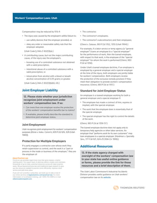 Workers’ Compensation Laws: Utah
About Practical Law
Practical Law provides legal know-how that gives lawyers a better
starting point. Our expert team of attorney editors creates and maintains
thousands of up-to-date, practical resources across all major practice
areas. We go beyond primary law and traditional legal research to give
you the resources needed to practice more efficiently, improve client
service and add more value.
If you are not currently a subscriber, we invite you to take a trial of
our online services at legalsolutions.com/practical-law. For more
information or to schedule training, call 1-800-733-2889 or e-mail
referenceattorneys@tr.com.
Compensation may be reduced by 15% if:
•	 The injury was caused by the employee’s willful failure to:
–
– use safety devices that the employer provided; or
–
– obey any order or reasonable safety rule that the
employer adopted.
(Utah Code § 34A-2-302(3)(a).)
•	 A contributing cause, but not the major contributing
cause, of the injury was the employee’s:
–
– knowing use of a controlled substance not obtained
with a valid prescription;
–
– intentional abuse of a controlled substance with a
valid prescription; or
–
– intoxication from alcohol with a blood or breath
alcohol concentration of 0.05 grams or greater.
(Utah Code § 34A-2-302(3)(b)(ii), (4).)
Joint Employer Liability
12. Please state whether your jurisdiction
recognizes joint employment under
workers’ compensation law. If so:
•	 Can more than one employer receive the protection
of the workers’ compensation benefits bar to claims?
•	 If available, please briefly describe the standard to
determine joint employer status.
Joint Employment
Utah recognizes joint employment for workers’ compensation
purposes (Kinne v. Indus. Comm’n, 609 P.2d 926, 928 (Utah
1980)).
Protection for Multiple Employers
If a party engages a contractor over whose work they
retain supervision or control, and the work is a “part or
process in the trade or business of the employer,” they are
the employer of:
•	 The contractor.
•	 The contractor’s employees.
•	 The contractor’s subcontractors and their employees.
(Ghersi v. Salazar, 883 P.2d 1352, 1355 (Utah 1994).)
For example, if a labor service or temp agency (a “general
employer”) loans an employee to a “special employer”
for the performance of work, then the loaned employee,
with respect to that work, is the employee of the “special
employer” for whom the work is performed (Ghersi, 883
P.2d at 1356).
Under Utah’s loaned employee doctrine, if an employee is
employed by a general employer and a special employer
at the time of the injury, both employers are jointly liable
for workers’ compensation. Both employers receive
the protection of the exclusive remedy provision if they
meet their obligation to provide workers’ compensation
insurance. (Ghersi, 883 P.2d at 1357.)
Standard for Joint Employer Status
An employee is a loaned employee working for both a
general employer and a special employer if:
•	 The employee has made a contract of hire, express or
implied, with the special employer.
•	 The work that the employee does is essentially that of
the special employer.
•	 The special employer has the right to control the details
of the work.
(Ghersi, 883 P.2d at 1356-57.)
The loaned employee doctrine does not apply only to
temporary help agencies or other labor services. An
employer that “performs work for its own customers” may
loan employees to a special employer. (Hardman v. Specialty
Serv., 177 F.3d 921, 924-25 (10th Cir. 1999).)
Additional Resources
13. If the state agency charged with
oversight of the workers’ compensation law
in your state has useful online guidance
or forms, please provide the link for those
resources and a brief description of them.
The Utah Labor Commission’s Industrial Accidents
Division provides useful guidance on Utah workers’
compensation law on its website.
 
